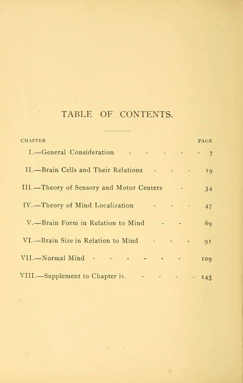 TABLE OF CONTENTS. CHAPTER I.—General Consideration II.—Brain Cells and Their Relations III.—Theory of Sensory and Motor Centers IV.—Theory of Mind Localization V.—Brain Form in Relation to Mind VI.—Brain Size in Relation to Mind VII.—Normal Mind - VIII.—Supplement to Chapter iv. PAGE  7 34 47 69 91 109 143