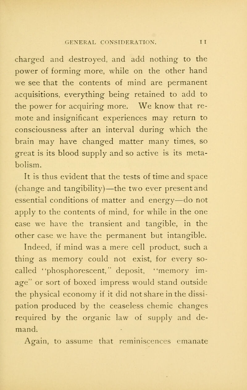 charged and destroyed, and add nothing to the power of forming more, while on the other hand we see that the contents of mind are permanent acquisitions, everything being retained to add to the power for acquiring more. We know that re- mote and insignificant experiences may return to consciousness after an interval during which the brain may have changed matter many times, so great is its blood supply and so active is its meta- bolism. It is thus evident that the tests of time and space (change and tangibility)—the two ever present and essential conditions of matter and energy—do not apply to the contents of mind, for while in the one case we have the transient and tangible, in the other case we have the permanent but intangible. Indeed, if mind was a mere cell product, such a thing as memory could not exist, for every so- called phosphorescent, deposit, memory im- age or sort of boxed impress would stand outside the physical economy if it did not share in the dissi- pation produced by the ceaseless chemic changes required by the organic law of supply and de- mand. Again, to assume that reminiscences emanate