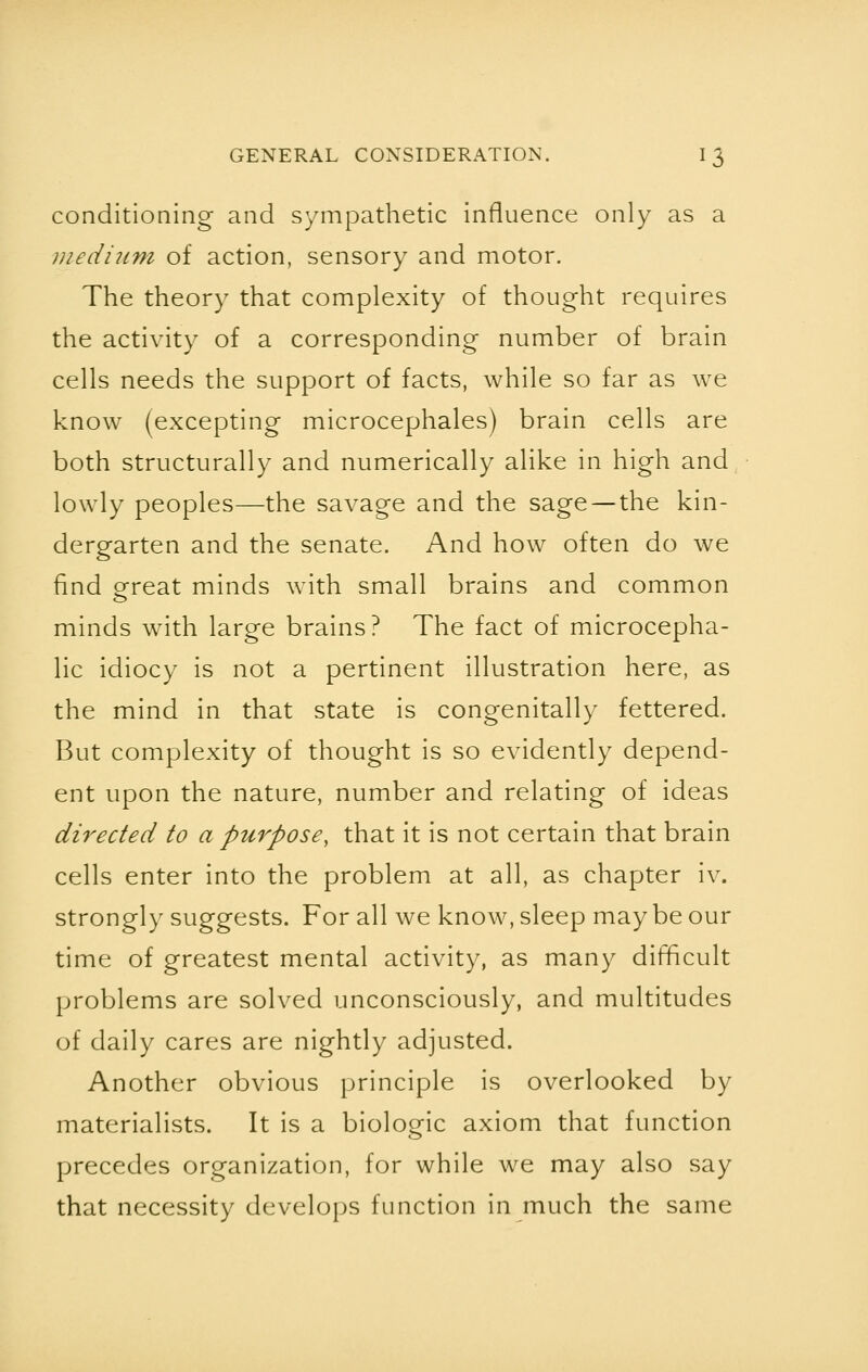 conditioning and sympathetic influence only as a medium of action, sensory and motor. The theory that complexity of thought requires the activity of a corresponding number of brain cells needs the support of facts, while so far as we know (excepting microcephales) brain cells are both structurally and numerically alike in high and lowly peoples—the savage and the sage — the kin- dergarten and the senate. And how often do we find great minds with small brains and common minds with large brains? The fact of microcepha- lic idiocy is not a pertinent illustration here, as the mind in that state is congenitally fettered. But complexity of thought is so evidently depend- ent upon the nature, number and relating of ideas directed to a purpose, that it is not certain that brain cells enter into the problem at all, as chapter iv. strongly suggests. For all we know, sleep may be our time of greatest mental activity, as many difficult problems are solved unconsciously, and multitudes of daily cares are nightly adjusted. Another obvious principle is overlooked by materialists. It is a biologic axiom that function precedes organization, for while we may also say that necessity develops function in much the same