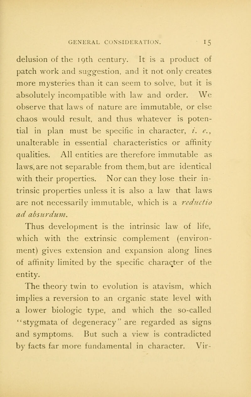 delusion of the 19th century. It is a product of patch work and suggestion, and it not only creates more mysteries than it can seem to solve, but it is absolutely incompatible with law and order. We observe that laws of nature are immutable, or else chaos would result, and thus whatever is poten- tial in plan must be specific in character, i. e.y unalterable in essential characteristics or affinity qualities. All entities are therefore immutable as laws, are not separable from them, but are identical with their properties. Nor can they lose their in- trinsic properties unless it is also a law that laws are not necessarily immutable, which is a reductio ad absurdum. Thus development is the intrinsic law of life, which with the extrinsic complement (environ- ment) gives extension and expansion along lines of affinity limited by the specific character of the entity. The theory twin to evolution is atavism, which implies a reversion to an organic state level with a lower biologic type, and which the so-called stygmataof degeneracy are regarded as signs and symptoms. But such a view is contradicted by facts far more fundamental in character. Vir-