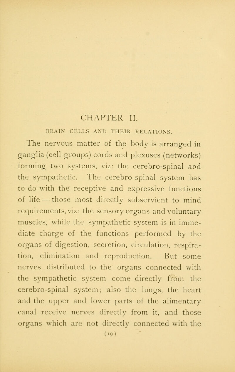 CHAPTER II. BRAIN CELLS AND THEIR RELATIONS. The nervous matter of the body is arranged in ganglia (cell-groups) cords and plexuses (networks) forming two systems, viz: the cerebro-spinal and the sympathetic. The cerebro-spinal system has to do with the receptive and expressive functions of life — those most directly subservient to mind requirements, viz: the sensory organs and voluntary muscles, wThile the sympathetic system is in imme- diate charge of the functions performed by the organs of digestion, secretion, circulation, respira- tion, elimination and reproduction. But some nerves distributed to the organs connected with the sympathetic system come directly from the cerebro-spinal system; also the lungs, the heart and the upper and lower parts of the alimentary canal receive nerves directly from it, and those organs which are not directly connected with the