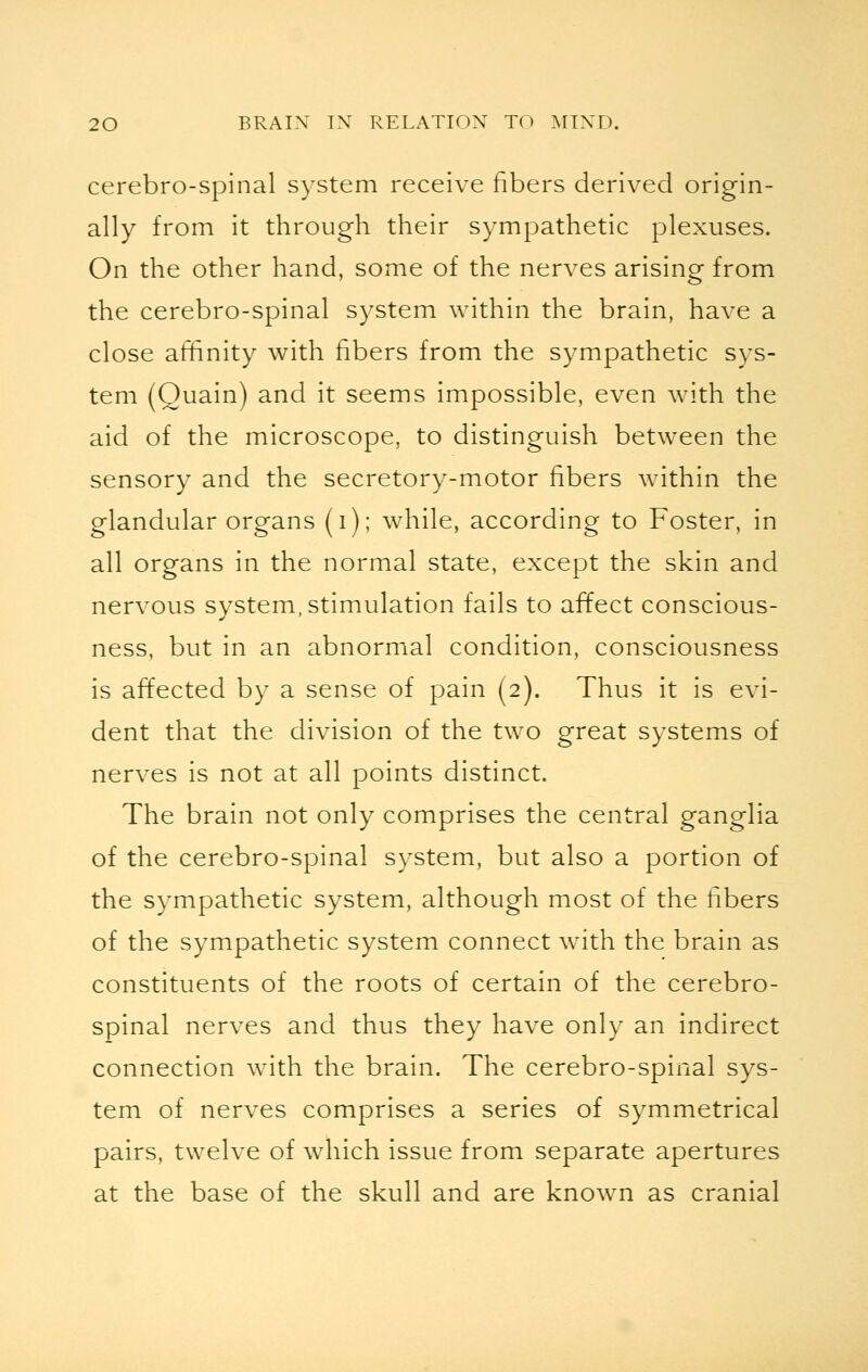 cerebro-spinal system receive fibers derived origin- ally from it through their sympathetic plexuses. On the other hand, some of the nerves arising from the cerebro-spinal system within the brain, have a close affinity with fibers from the sympathetic sys- tem (Quain) and it seems impossible, even with the aid of the microscope, to distinguish between the sensory and the secretory-motor fibers within the glandular organs (i); while, according to Foster, in all organs in the normal state, except the skin and nervous system, stimulation fails to affect conscious- ness, but in an abnormal condition, consciousness is affected by a sense of pain (2). Thus it is evi- dent that the division of the two great systems of nerves is not at all points distinct. The brain not only comprises the central ganglia of the cerebro-spinal system, but also a portion of the sympathetic system, although most of the fibers of the sympathetic system connect with the brain as constituents of the roots of certain of the cerebro- spinal nerves and thus they have only an indirect connection with the brain. The cerebro-spinal sys- tem of nerves comprises a series of symmetrical pairs, twelve of which issue from separate apertures at the base of the skull and are known as cranial