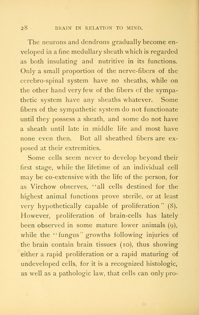 The neurons and dendrons gradually become en- veloped in a fine medullary sheath which is regarded as both insulating and nutritive in its functions. Only a small proportion of the nerve-fibers of the cerebro-spinal system have no sheaths, while on the other hand very few of the fibers of the sympa- thetic system have any sheaths whatever. Some fibers of the sympathetic system do not functionate until they possess a sheath, and some do not have a sheath until late in middle life and most have none even then. But all sheathed fibers are ex- posed at their extremities. Some cells seem never to develop beyond their first stage, while the lifetime of an individual cell may be co-extensive with the life of the person, for as Virchow observes, ''all cells destined for the highest animal functions prove sterile, or at least very hypothetically capable of proliferation  (8). However, proliferation of brain-cells has lately been observed in some mature lower animals (9), while the  fungus growths following injuries of the brain contain brain tissues (10), thus showing either a rapid proliferation or a rapid maturing of undeveloped cells, for it is a recognized histologic, as well as a pathologic law, that cells can only pro-