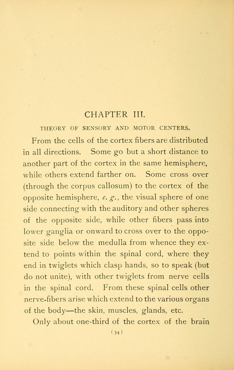 CHAPTER III. THEORY OF SENSORY AND MOTOR CENTERS. From the cells of the cortex fibers are distributed in all directions. Some go but a short distance to another part of the cortex in the same hemisphere, while others extend farther on. Some cross over (through the corpus callosum) to the cortex of the opposite hemisphere, e.g., the visual sphere of one side connecting with the auditory and other spheres of the opposite side, while other fibers pass into lower ganglia or onward to cross over to the oppo- site side below the medulla from whence they ex- tend to points within the spinal cord, where they end in twiglets which clasp hands, so to speak (but do not unite), with other twiglets from nerve cells in the spinal cord. From these spinal cells other nerve-fibers arise which extend to the various organs of the body—the skin, muscles, glands, etc. Only about one-third of the cortex of the brain