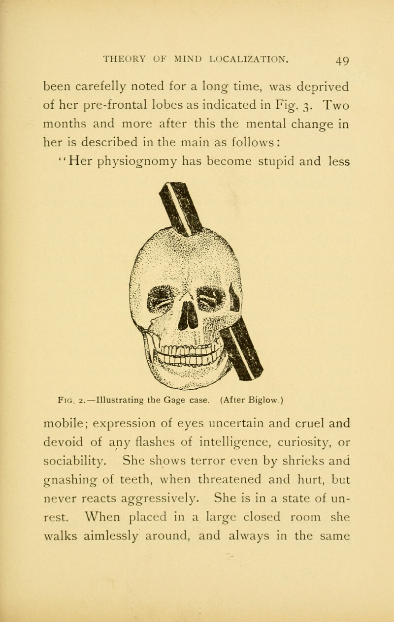 been carefelly noted for a long time, was deprived of her pre-frontal lobes as indicated in Fig. 3. Two months and more after this the mental change in her is described in the main as follows: Her physiognomy has become stupid and less Fig. 2.—Illustrating the Gage case. (After Biglow.) mobile; expression of eyes uncertain and cruel and devoid of any flashes of intelligence, curiosity, or sociability. She shows terror even by shrieks and gnashing of teeth, when threatened and hurt, but never reacts aggressively. She is in a state of un- rest. When placed in a large closed room she walks aimlessly around, and always in the same