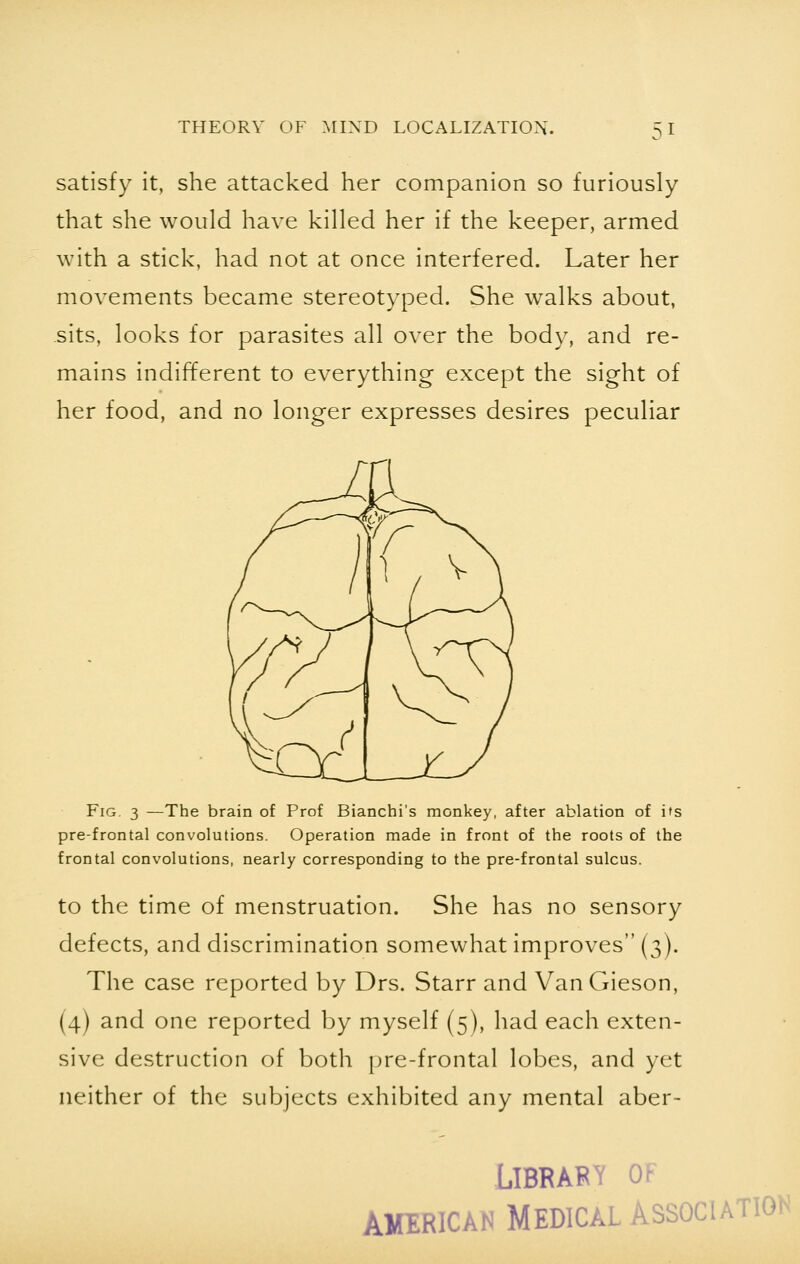 satisfy it, she attacked her companion so furiously that she would have killed her if the keeper, armed with a stick, had not at once interfered. Later her movements became stereotyped. She walks about, sits, looks for parasites all over the body, and re- mains indifferent to everything except the sight of her food, and no longer expresses desires peculiar Fig. 3 —The brain of Prof Bianchi's monkey, after ablation of its pre-frontal convolutions. Operation made in front of the roots of the frontal convolutions, nearly corresponding to the pre-frontal sulcus. to the time of menstruation. She has no sensory defects, and discrimination somewhat improves (3). The case reported by Drs. Starr and VanGieson, (4) and one reported by myself (5), had each exten- sive destruction of both pre-frontal lobes, and yet neither of the subjects exhibited any mental aber- LIBRAE Tf ' AMERICAN MEDICAL ASSOCIATION