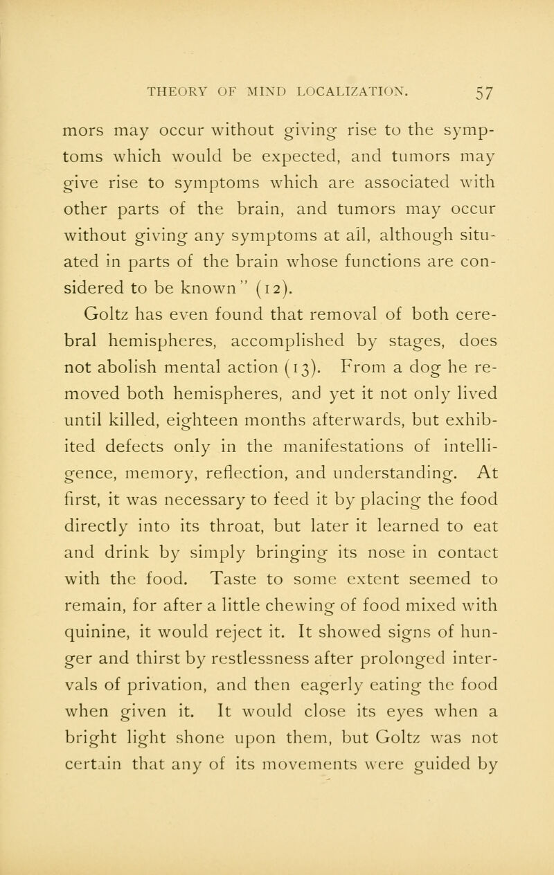 mors may occur without giving rise to the symp- toms which would be expected, and tumors may give rise to symptoms which are associated with other parts of the brain, and tumors may occur without giving any symptoms at all, although situ- ated in parts of the brain whose functions are con- sidered to be known (12). Goltz has even found that removal of both cere- bral hemispheres, accomplished by stages, does not abolish mental action (13). From a dog he re- moved both hemispheres, and yet it not only lived until killed, eighteen months afterwards, but exhib- ited defects only in the manifestations of intelli- gence, memory, reflection, and understanding. At first, it was necessary to feed it by placing the food directly into its throat, but later it learned to eat and drink by simply bringing its nose in contact with the food. Taste to some extent seemed to remain, for after a little chewing of food mixed with quinine, it would reject it. It showed signs of hun- ger and thirst by restlessness after prolonged inter- vals of privation, and then eagerly eating the food when given it. It would close its eyes when a bright light shone upon them, but Goltz was not certain that any of its movements were guided by