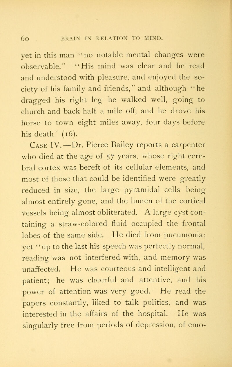 yet in this man no notable mental changes were observable. His mind was clear and he read and understood with pleasure, and enjoyed the so- ciety of his family and friends, and although he dragged his right leg he walked well, going to church and back half a mile off, and he drove his horse to town eight miles away, four days before his death (16). Case IV.—Dr. Pierce Bailey reports a carpenter who died at the age of 57 years, whose right cere- bral cortex was bereft of its cellular elements, and most of those that could be identified were greatly reduced in size, the large pyramidal cells being almost entirely gone, and the lumen of the cortical vessels being almost obliterated. A large cyst con- taining a straw-colored fluid occupied the frontal lobes of the same side. He died from pneumonia; yet up to the last his speech was perfectly normal, reading was not interfered with, and memory was unaffected. He was courteous and intelligent and patient; he was cheerful and attentive, and his power of attention was very good. He read the papers constantly, liked to talk politics, and was interested in the affairs of the hospital. He was singularly free from periods of depression, of emo-