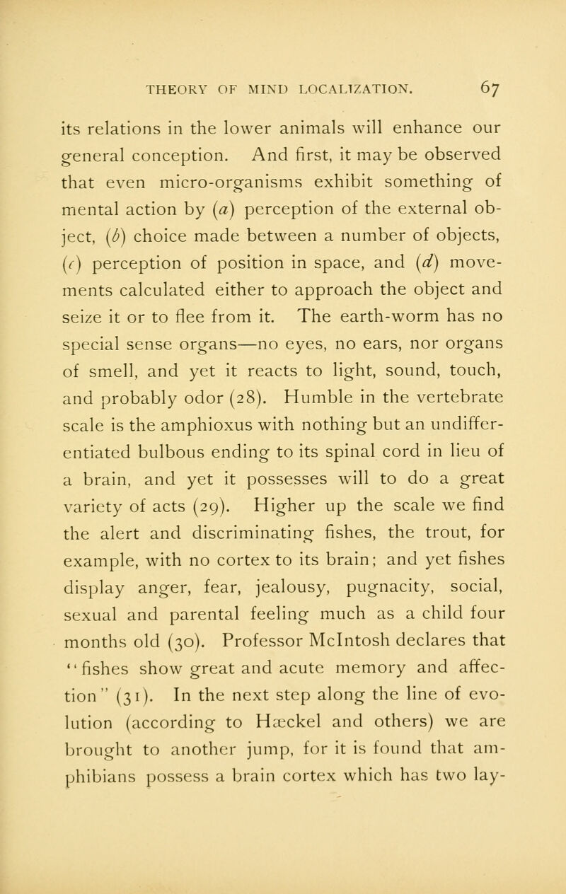 its relations in the lower animals will enhance our general conception. And first, it may be observed that even micro-organisms exhibit something of mental action by (a) perception of the external ob- ject, (b) choice made between a number of objects, (c) perception of position in space, and (d) move- ments calculated either to approach the object and seize it or to flee from it. The earth-worm has no special sense organs—no eyes, no ears, nor organs of smell, and yet it reacts to light, sound, touch, and probably odor (28). Humble in the vertebrate scale is the amphioxus with nothing but an undiffer- entiated bulbous ending to its spinal cord in lieu of a brain, and yet it possesses will to do a great variety of acts (29). Higher up the scale we find the alert and discriminating fishes, the trout, for example, with no cortex to its brain; and yet fishes display anger, fear, jealousy, pugnacity, social, sexual and parental feeling much as a child four months old (30). Professor Mcintosh declares that fishes show great and acute memory and affec- tion (31). In the next step along the line of evo- lution (according to Hceckel and others) we are brought to another jump, for it is found that am- phibians possess a brain cortex which has two lay-