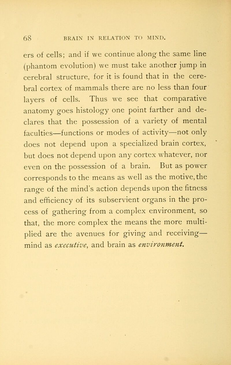 ers of cells; and if we continue along the same line (phantom evolution) we must take another jump in cerebral structure, for it is found that in the cere- bral cortex of mammals there are no less than four layers of cells. Thus we see that comparative anatomy goes histology one point farther and de- clares that the possession of a variety of mental faculties—functions or modes of activity—not only does not depend upon a specialized brain cortex, but does not depend upon any cortex whatever, nor even on the possession of a brain. But as power corresponds to the means as well as the motive, the range of the mind's action depends upon the fitness and efficiency of its subservient organs in the pro- cess of gathering from a complex environment, so that, the more complex the means the more multi- plied are the avenues for giving and receiving— mind as executive, and brain as environment.