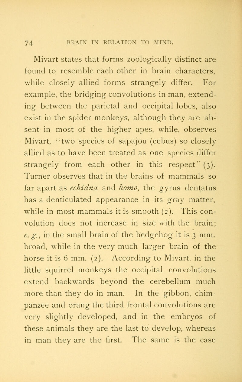 Mivart states that forms zoologically distinct are found to resemble each other in brain characters, while closely allied forms strangely differ. For example, the bridging convolutions in man, extend- ing between the parietal and occipital lobes, also exist in the spider monkeys, although they are ab- sent in most of the higher apes, while, observes Mivart, two species of sapajou (cebus) so closely allied as to have been treated as one species differ strangely from each other in this respect (3). Turner observes that in the brains of mammals so far apart as echidna and homo, the gyrus dentatus has a denticulated appearance in its gray matter, while in most mammals it is smooth (2). This con- volution does not increase in size with the brain; e.g., in the small brain of the hedgehog it is 3 mm. broad, while in the very much larger brain of the horse it is 6 mm. (2). According to Mivart, in the little squirrel monkeys the occipital convolutions extend backwards beyond the cerebellum much more than they do in man. In the gibbon, chim- panzee and orang the third frontal convolutions are very slightly developed, and in the embryos of these animals they are the last to develop, whereas in man they are the first. The same is the case