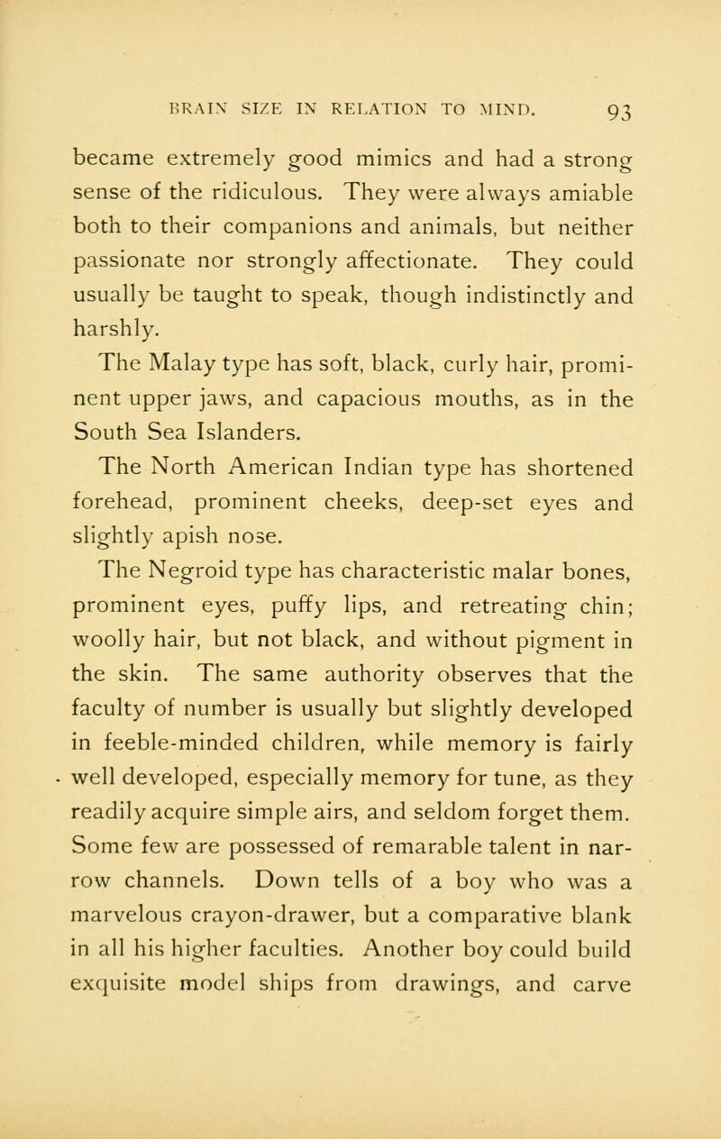 became extremely good mimics and had a strong sense of the ridiculous. They were always amiable both to their companions and animals, but neither passionate nor strongly affectionate. They could usually be taught to speak, though indistinctly and harshly. The Malay type has soft, black, curly hair, promi- nent upper jaws, and capacious mouths, as in the South Sea Islanders. The North American Indian type has shortened forehead, prominent cheeks, deep-set eyes and slightly apish nose. The Negroid type has characteristic malar bones, prominent eyes, puffy lips, and retreating chin; woolly hair, but not black, and without pigment in the skin. The same authority observes that the faculty of number is usually but slightly developed in feeble-minded children, while memory is fairly well developed, especially memory for tune, as they readily acquire simple airs, and seldom forget them. Some few are possessed of remarable talent in nar- row channels. Down tells of a boy who was a marvelous crayon-drawer, but a comparative blank in all his higher faculties. Another boy could build exquisite model ships from drawings, and carve