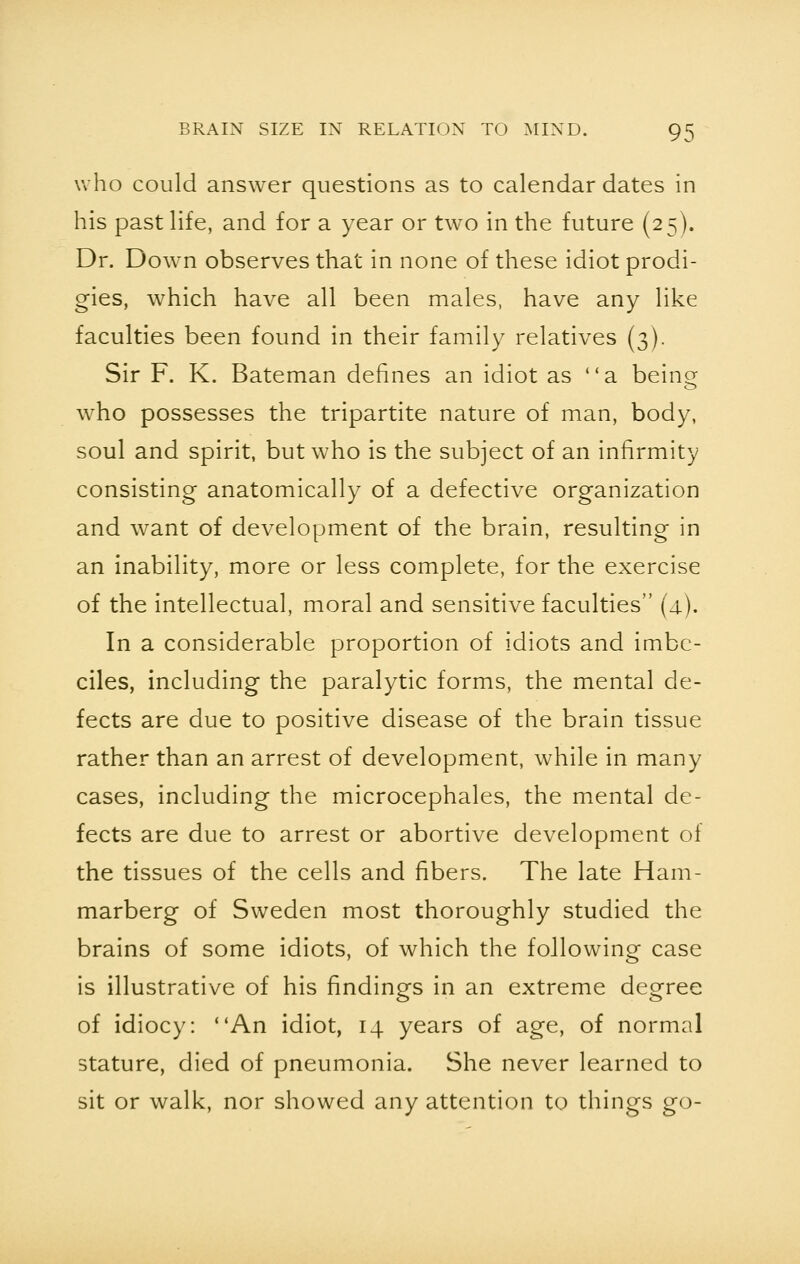 who could answer questions as to calendar dates in his past life, and for a year or two in the future (25). Dr. Down observes that in none of these idiot prodi- gies, which have all been males, have any like faculties been found in their family relatives (3). Sir F. K. Bateman defines an idiot as a beino> who possesses the tripartite nature of man, body, soul and spirit, but who is the subject of an infirmity consisting anatomically of a defective organization and want of development of the brain, resulting in an inability, more or less complete, for the exercise of the intellectual, moral and sensitive faculties (4). In a considerable proportion of idiots and imbe- ciles, including the paralytic forms, the mental de- fects are due to positive disease of the brain tissue rather than an arrest of development, while in many cases, including the microcephales, the mental de- fects are due to arrest or abortive development of the tissues of the cells and fibers. The late Ham- marberg of Sweden most thoroughly studied the brains of some idiots, of which the following case is illustrative of his findings in an extreme degree of idiocy: An idiot, 14 years of age, of normal stature, died of pneumonia. She never learned to sit or walk, nor showed any attention to things go-