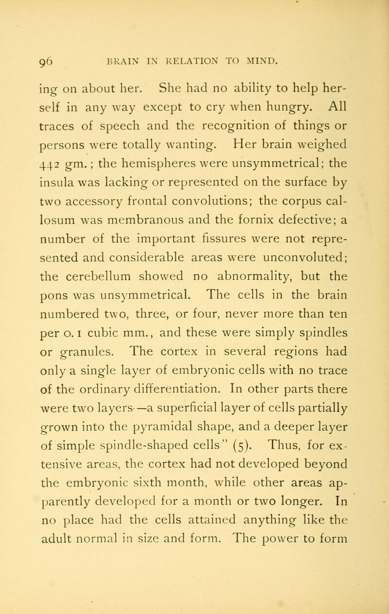 ing on about her. She had no ability to help her- self in any way except to cry when hungry. All traces of speech and the recognition of things or persons were totally wanting. Her brain weighed 442 gm.; the hemispheres were unsymmetrical; the insula was lacking or represented on the surface by two accessory frontal convolutions; the corpus cal- losum was membranous and the fornix defective; a number of the important fissures were not repre- sented and considerable areas were unconvoluted; the cerebellum showed no abnormality, but the pons was unsymmetrical. The cells in the brain numbered two, three, or four, never more than ten per o. 1 cubic mm., and these were simply spindles or granules. The cortex in several regions had only a single layer of embryonic cells with no trace of the ordinary differentiation. In other parts there were two layers—a superficial layer of cells partially grown into the pyramidal shape, and a deeper layer of simple spindle-shaped cells (5). Thus, for ex- tensive areas, the cortex had not developed beyond the embryonic sixth month, while other areas ap- parently developed for a month or two longer. In no place had the cells attained anything like the adult normal in size and form. The power to form