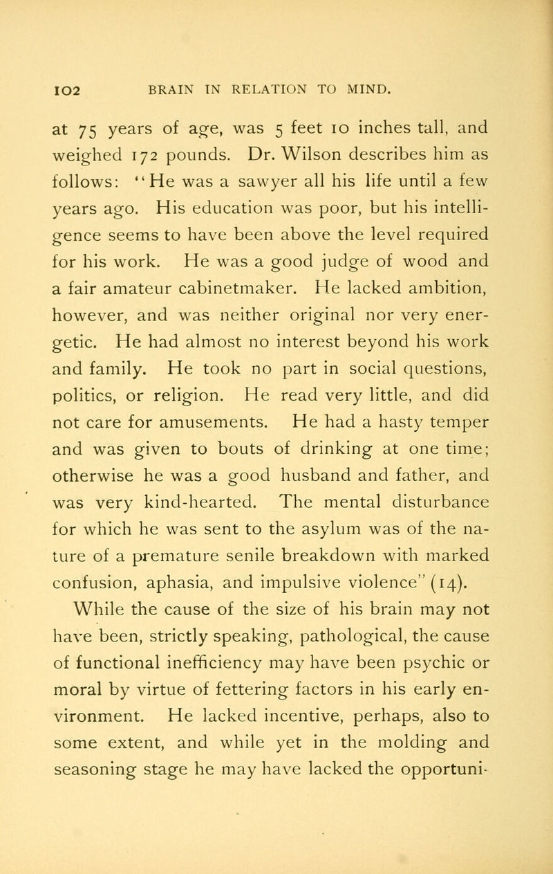 at 75 years of age, was 5 feet 10 inches tall, and weighed 172 pounds. Dr. Wilson describes him as follows: He was a sawyer all his life until a few years ago. His education was poor, but his intelli- gence seems to have been above the level required for his work. He was a good judge of wood and a fair amateur cabinetmaker. He lacked ambition, however, and was neither original nor very ener- getic. He had almost no interest beyond his work and family. He took no part in social questions, politics, or religion. He read very little, and did not care for amusements. He had a hasty temper and was given to bouts of drinking at one time; otherwise he was a good husband and father, and was very kind-hearted. The mental disturbance for which he was sent to the asylum was of the na- ture of a premature senile breakdown with marked confusion, aphasia, and impulsive violence (14). While the cause of the size of his brain may not have been, strictly speaking, pathological, the cause of functional inefficiency may have been psychic or moral by virtue of fettering factors in his early en- vironment. He lacked incentive, perhaps, also to some extent, and while yet in the molding and seasoning stage he may have lacked the opportuni-