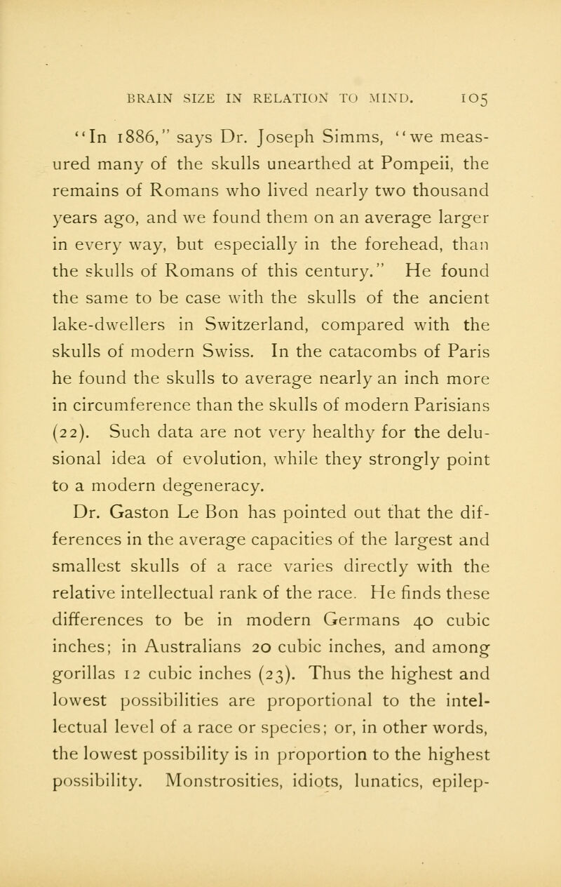 In 1886, says Dr. Joseph Simms, we meas- ured many of the skulls unearthed at Pompeii, the remains of Romans who lived nearly two thousand years ago, and we found them on an average larger in every way, but especially in the forehead, than the skulls of Romans of this century. He found the same to be case with the skulls of the ancient lake-dwellers in Switzerland, compared with the skulls of modern Swiss. In the catacombs of Paris he found the skulls to average nearly an inch more in circumference than the skulls of modern Parisians (22). Such data are not very healthy for the delu- sional idea of evolution, while they strongly point to a modern degeneracy. Dr. Gaston Le Bon has pointed out that the dif- ferences in the average capacities of the largest and smallest skulls of a race varies directly with the relative intellectual rank of the race. He finds these differences to be in modern Germans 40 cubic inches; in Australians 20 cubic inches, and among gorillas 12 cubic inches (23). Thus the highest and lowest possibilities are proportional to the intel- lectual level of a race or species; or, in other words, the lowest possibility is in proportion to the highest possibility. Monstrosities, idiots, lunatics, epilep-