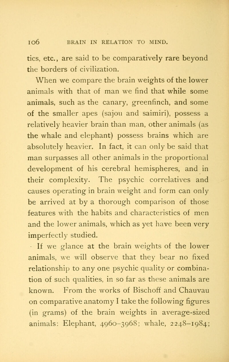 tics, etc., are said to be comparatively rare beyond the borders of civilization. When we compare the brain weights of the lower animals with that of man we find that while some animals, such as the canary, greenfinch, and some of the smaller apes (sajou and saimiri), possess a relatively heavier brain than man, other animals (as the whale and elephant) possess brains which are absolutely heavier. In fact, it can only be said that man surpasses all other animals in the proportional development of his cerebral hemispheres, and in their complexity. The psychic correlatives and causes operating in brain weight and form can only be arrived at by a thorough comparison of those features with the habits and characteristics of men and the lower animals, which as yet have been very imperfectly studied. • If we glance at the brain weights of the lower animals, we will observe that they bear no fixed relationship to any one psychic quality or combina- tion of such qualities, in so far as these animals are known. From the works of Bischoff and Chauvau on comparative anatomy I take the following figures (in grams) of the brain weights in average-sized animals: Elephant, 4960-3968; whale, 2248-1984;