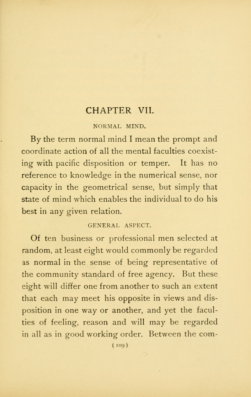 CHAPTER VII. NORMAL MIND. By the term normal mind I mean the prompt and coordinate action of all the mental faculties coexist- ing with pacific disposition or temper. It has no reference to knowledge in the numerical sense, nor capacity in the geometrical sense, but simply that state of mind which enables the individual to do his best in any given relation. GENERAL ASPECT. Of ten business or professional men selected at random, at least eight would commonly be regarded as normal in the sense of being representative of the community standard of free agency. But these eight will differ one from another to such an extent that each may meet his opposite in views and dis- position in one way or another, and yet the facul- ties of feeling, reason and will may be regarded in all as in good working order. Between the com-