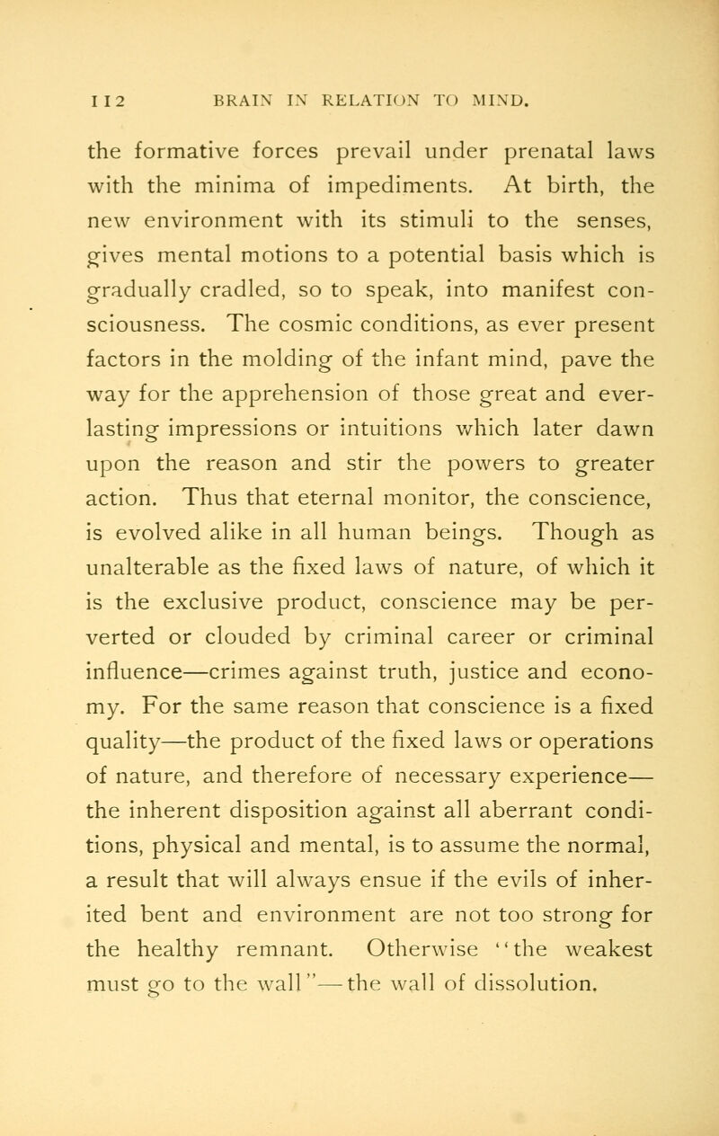 the formative forces prevail under prenatal laws with the minima of impediments. At birth, the new environment with its stimuli to the senses, gives mental motions to a potential basis which is gradually cradled, so to speak, into manifest con- sciousness. The cosmic conditions, as ever present factors in the molding of the infant mind, pave the way for the apprehension of those great and ever- lasting impressions or intuitions which later dawn upon the reason and stir the powers to greater action. Thus that eternal monitor, the conscience, is evolved alike in all human beings. Though as unalterable as the fixed laws of nature, of which it is the exclusive product, conscience may be per- verted or clouded by criminal career or criminal influence—crimes against truth, justice and econo- my. For the same reason that conscience is a fixed quality—the product of the fixed laws or operations of nature, and therefore of necessary experience— the inherent disposition against all aberrant condi- tions, physical and mental, is to assume the normal, a result that will always ensue if the evils of inher- ited bent and environment are not too strong for the healthy remnant. Otherwise the weakest must go to the wall—the wall of dissolution.