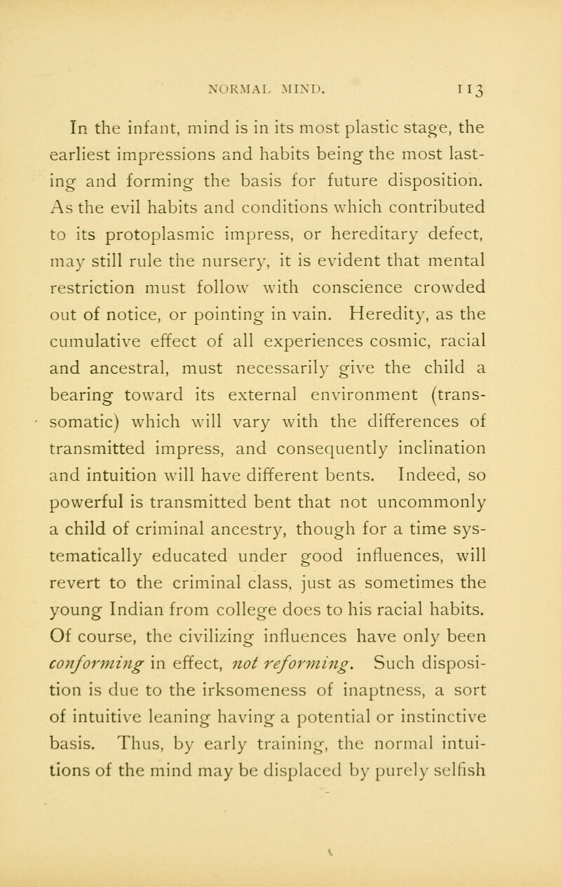 In the infant, mind is in its most plastic stage, the earliest impressions and habits being the most last- ing and forming the basis for future disposition. As the evil habits and conditions which contributed to its protoplasmic impress, or hereditary defect, may still rule the nursery, it is evident that mental restriction must follow with conscience crowded out of notice, or pointing in vain. Heredity, as the cumulative effect of all experiences cosmic, racial and ancestral, must necessarily give the child a bearing toward its external environment (trans- somatic) which will vary with the differences of transmitted impress, and consequently inclination and intuition will have different bents. Indeed, so powerful is transmitted bent that not uncommonly a child of criminal ancestry, though for a time sys- tematically educated under good influences, will revert to the criminal class, just as sometimes the young Indian from college does to his racial habits. Of course, the civilizing influences have only been conforming in effect, not reforming. Such disposi- tion is due to the irksomeness of inaptness, a sort of intuitive leaning having a potential or instinctive basis. Thus, by early training, the normal intui- tions of the mind may be displaced by purely selfish