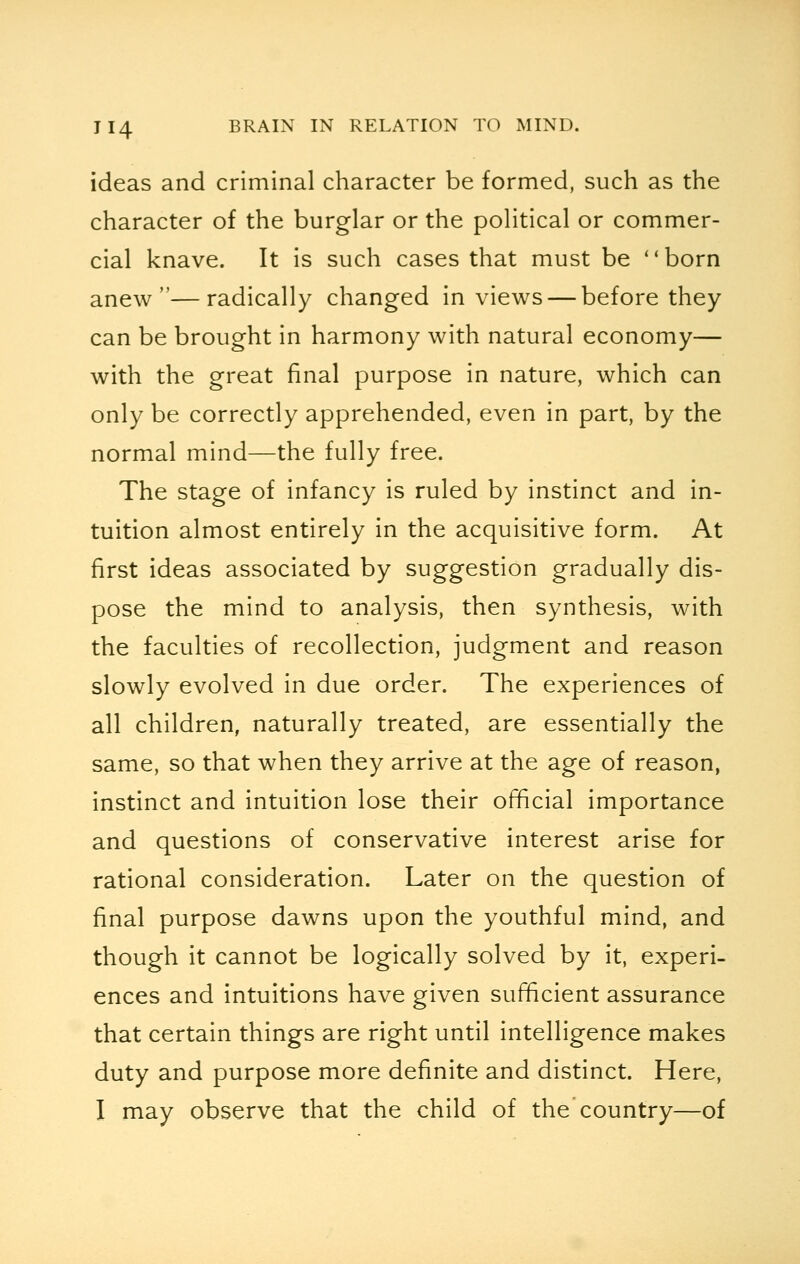ideas and criminal character be formed, such as the character of the burglar or the political or commer- cial knave. It is such cases that must be born anew—radically changed in views — before they can be brought in harmony with natural economy— with the great final purpose in nature, which can only be correctly apprehended, even in part, by the normal mind—the fully free. The stage of infancy is ruled by instinct and in- tuition almost entirely in the acquisitive form. At first ideas associated by suggestion gradually dis- pose the mind to analysis, then synthesis, with the faculties of recollection, judgment and reason slowly evolved in due order. The experiences of all children, naturally treated, are essentially the same, so that when they arrive at the age of reason, instinct and intuition lose their official importance and questions of conservative interest arise for rational consideration. Later on the question of final purpose dawns upon the youthful mind, and though it cannot be logically solved by it, experi- ences and intuitions have given sufficient assurance that certain things are right until intelligence makes duty and purpose more definite and distinct. Here, I may observe that the child of the country—of