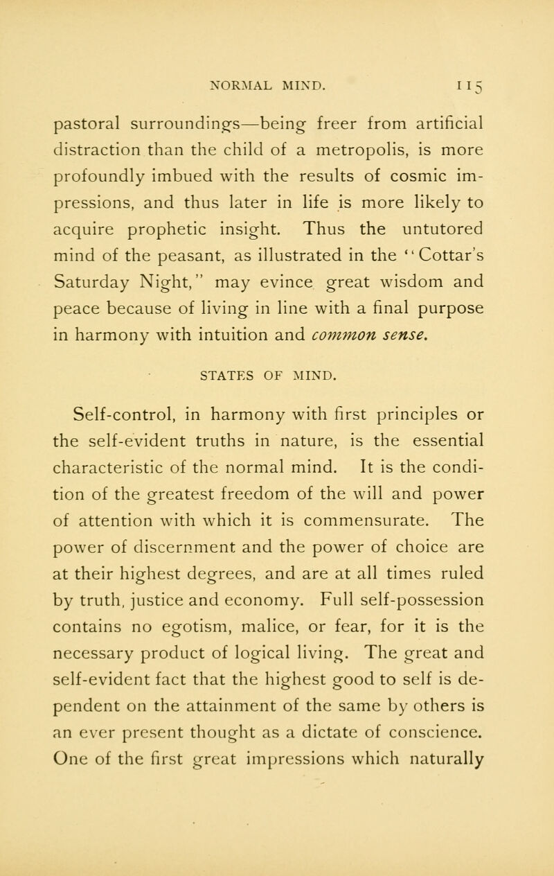 pastoral surroundings—being freer from artificial distraction than the child of a metropolis, is more profoundly imbued with the results of cosmic im- pressions, and thus later in life is more likely to acquire prophetic insight. Thus the untutored mind of the peasant, as illustrated in the Cottar's Saturday Night, may evince great wisdom and peace because of living in line with a final purpose in harmony with intuition and common sense. STATES OF MIND. Self-control, in harmony with first principles or the self-evident truths in nature, is the essential characteristic of the normal mind. It is the condi- tion of the greatest freedom of the will and power of attention with which it is commensurate. The power of discernment and the power of choice are at their highest degrees, and are at all times ruled by truth, justice and economy. Full self-possession contains no egotism, malice, or fear, for it is the necessary product of logical living. The great and self-evident fact that the highest good to self is de- pendent on the attainment of the same by others is an ever present thought as a dictate of conscience. One of the first great impressions which naturally