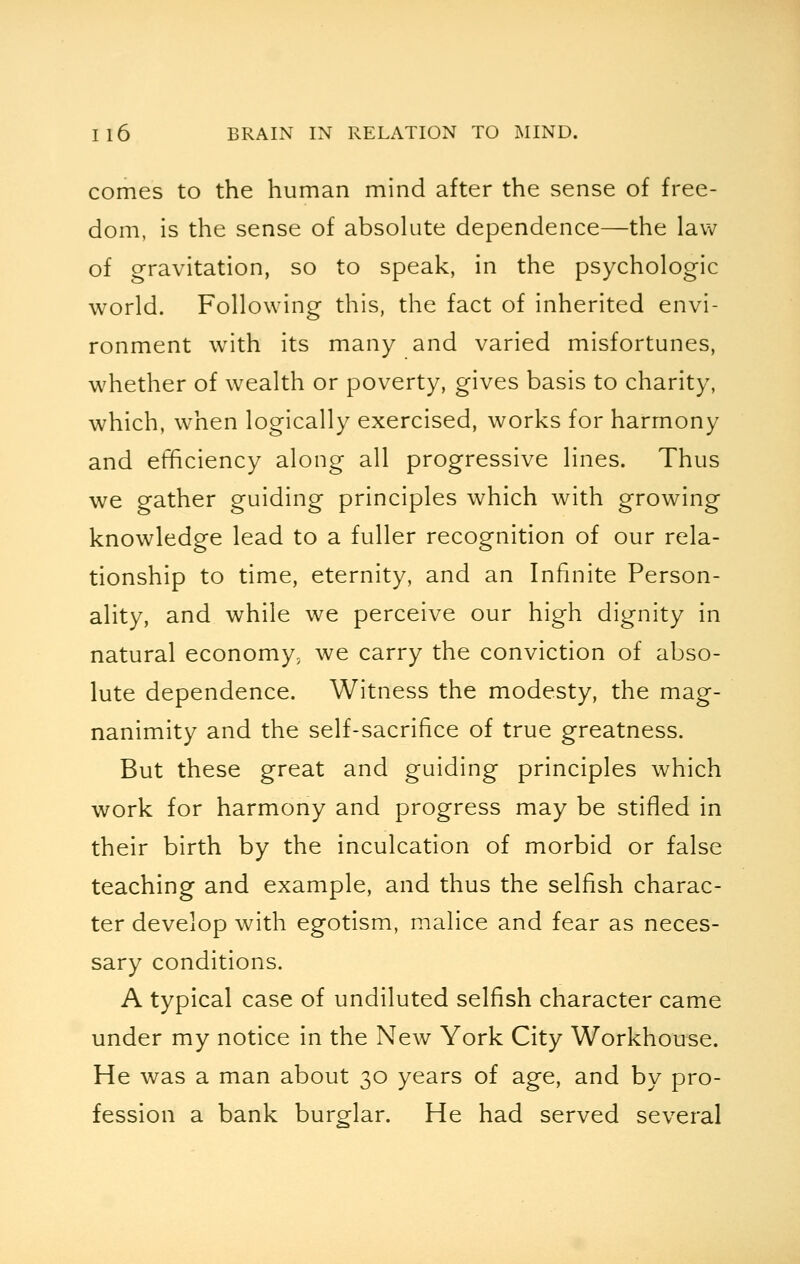 comes to the human mind after the sense of free- dom, is the sense of absolute dependence—the law of gravitation, so to speak, in the psychologic world. Following this, the fact of inherited envi- ronment with its many and varied misfortunes, whether of wealth or poverty, gives basis to charity, which, when logically exercised, works for harmony and efficiency along all progressive lines. Thus we gather guiding principles which with growing knowledge lead to a fuller recognition of our rela- tionship to time, eternity, and an Infinite Person- ality, and while we perceive our high dignity in natural economy, we carry the conviction of abso- lute dependence. Witness the modesty, the mag- nanimity and the self-sacrifice of true greatness. But these great and guiding principles which work for harmony and progress may be stifled in their birth by the inculcation of morbid or false teaching and example, and thus the selfish charac- ter develop with egotism, malice and fear as neces- sary conditions. A typical case of undiluted selfish character came under my notice in the New York City Workhouse. He was a man about 30 years of age, and by pro- fession a bank burglar. He had served several