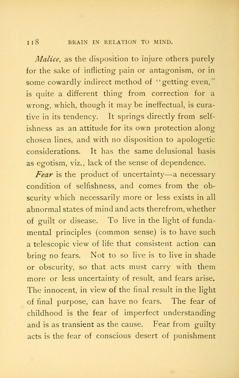 Malice, as the disposition to injure others purely for the sake of inflicting pain or antagonism, or in some cowardly indirect method of getting even, is quite a different thing from correction for a wrong, which, though it may be ineffectual, is cura- tive in its tendency. It springs directly from self- ishness as an attitude for its own protection along chosen lines, and with no disposition to apologetic considerations. It has the same delusional basis as egotism, viz., lack of the sense of dependence. Fear is the product of uncertainty—a necessary condition of selfishness, and comes from the ob- scurity which necessarily more or less exists in all abnormal states of mind and acts therefrom, whether of guilt or disease. To live in the light of funda- mental principles (common sense) is to have such a telescopic view of life that consistent action can bring no fears. Not to so live is to live in shade or obscurity, so that acts must carry with them more or less uncertainty of result, and fears arise. The innocent, in view of the final result in the light of final purpose, can have no fears. The fear of childhood is the fear of imperfect understanding and is as transient as the cause. Fear from guilty acts is the fear of conscious desert of punishment