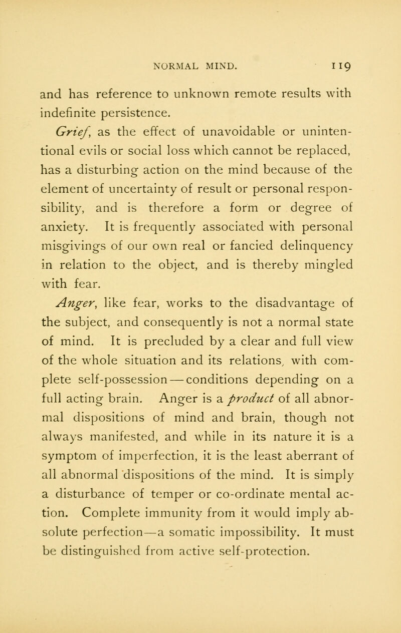 and has reference to unknown remote results with indefinite persistence. Grief, as the effect of unavoidable or uninten- tional evils or social loss which cannot be replaced, has a disturbing action on the mind because of the element of uncertainty of result or personal respon- sibility, and is therefore a form or degree of anxiety. It is frequently associated with personal misgivings of our own real or fancied delinquency in relation to the object, and is thereby mingled with fear. Anger, like fear, works to the disadvantage of the subject, and consequently is not a normal state of mind. It is precluded by a clear and full view of the whole situation and its relations/ with com- plete self-possession — conditions depending on a full acting brain. Anger is a product of all abnor- mal dispositions of mind and brain, though not always manifested, and while in its nature it is a symptom of imperfection, it is the least aberrant of all abnormal dispositions of the mind. It is simply a disturbance of temper or co-ordinate mental ac- tion. Complete immunity from it would imply ab- solute perfection—a somatic impossibility. It must be distinguished from active self-protection.