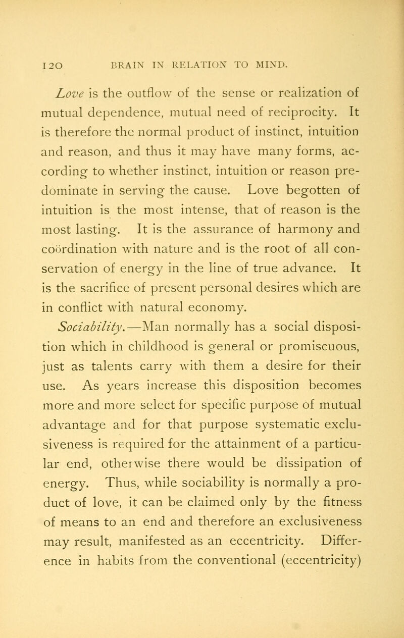 Love is the outflow of the sense or realization of mutual dependence, mutual need of reciprocity. It is therefore the normal product of instinct, intuition and reason, and thus it may have many forms, ac- cording to whether instinct, intuition or reason pre- dominate in serving the cause. Love begotten of intuition is the most intense, that of reason is the most lasting. It is the assurance of harmony and coordination with nature and is the root of all con- servation of energy in the line of true advance. It is the sacrifice of present personal desires which are in conflict with natural economy. Sociability.—Man normally has a social disposi- tion which in childhood is general or promiscuous, just as talents carry with them a desire for their use. As years increase this disposition becomes more and more select for specific purpose of mutual advantage and for that purpose systematic exclu- siveness is required for the attainment of a particu- lar end, otherwise there would be dissipation of energy. Thus, while sociability is normally a pro- duct of love, it can be claimed only by the fitness of means to an end and therefore an exclusiveness may result, manifested as an eccentricity. Differ- ence in habits from the conventional (eccentricity)