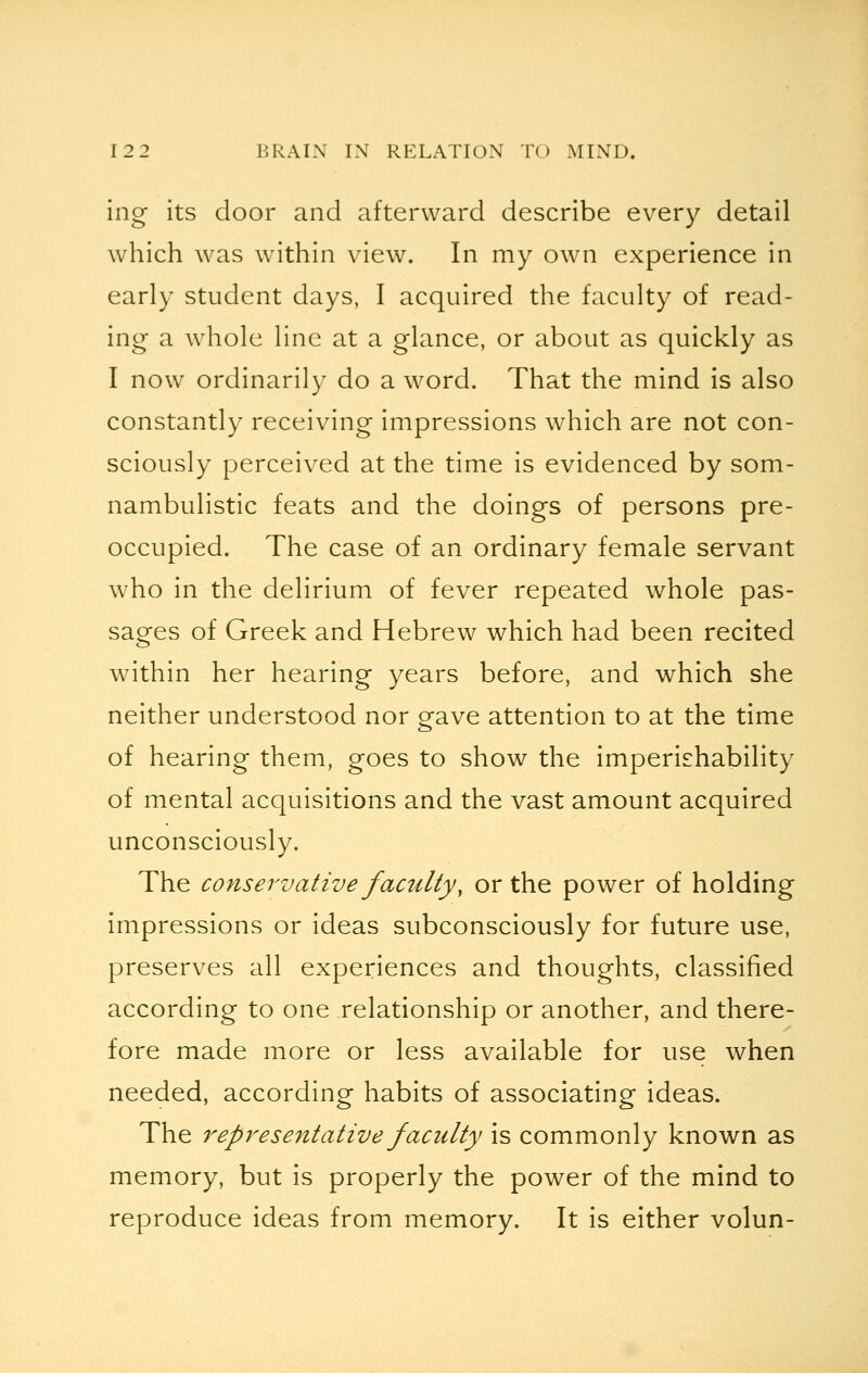 ing its door and afterward describe every detail which was within view. In my own experience in early student days, I acquired the faculty of read- ing a whole line at a glance, or about as quickly as I now ordinarily do a word. That the mind is also constantly receiving impressions which are not con- sciously perceived at the time is evidenced by som- nambulistic feats and the doings of persons pre- occupied. The case of an ordinary female servant who in the delirium of fever repeated whole pas- sages of Greek and Hebrew which had been recited within her hearing years before, and which she neither understood nor gave attention to at the time of hearing them, goes to show the imperishability of mental acquisitions and the vast amount acquired unconsciously. The conservative facility, or the power of holding impressions or ideas subconsciously for future use, preserves all experiences and thoughts, classified according to one relationship or another, and there- fore made more or less available for use when needed, according habits of associating ideas. The representative faculty is commonly known as memory, but is properly the power of the mind to reproduce ideas from memory. It is either volun-