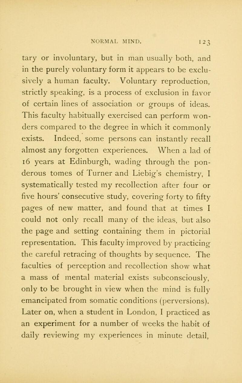 tary or involuntary, but in man usually both, and in the purely voluntary form it appears to be exclu- sively a human faculty. Voluntary reproduction, strictly speaking, is a process of exclusion in favor of certain lines of association or groups of ideas. This faculty habitually exercised can perform won- ders compared to the degree in which it commonly exists. Indeed, some persons can instantly recall almost any forgotten experiences. When a lad of 16 years at Edinburgh, wading through the pon- derous tomes of Turner and Liebig's chemistry, I systematically tested my recollection after four or five hours' consecutive study, covering forty to fifty pages of new matter, and found that at times I could not only recall many of the ideas, but also the page and setting containing them in pictorial representation. This faculty improved by practicing the careful retracing of thoughts by sequence. The faculties of perception and recollection show what a mass of mental material exists subconsciously, only to be brought in view when the mind is fully emancipated from somatic conditions (perversions). Later on, when a student in London, I practiced as an experiment for a number of weeks the habit of daily reviewing my experiences in minute detail,