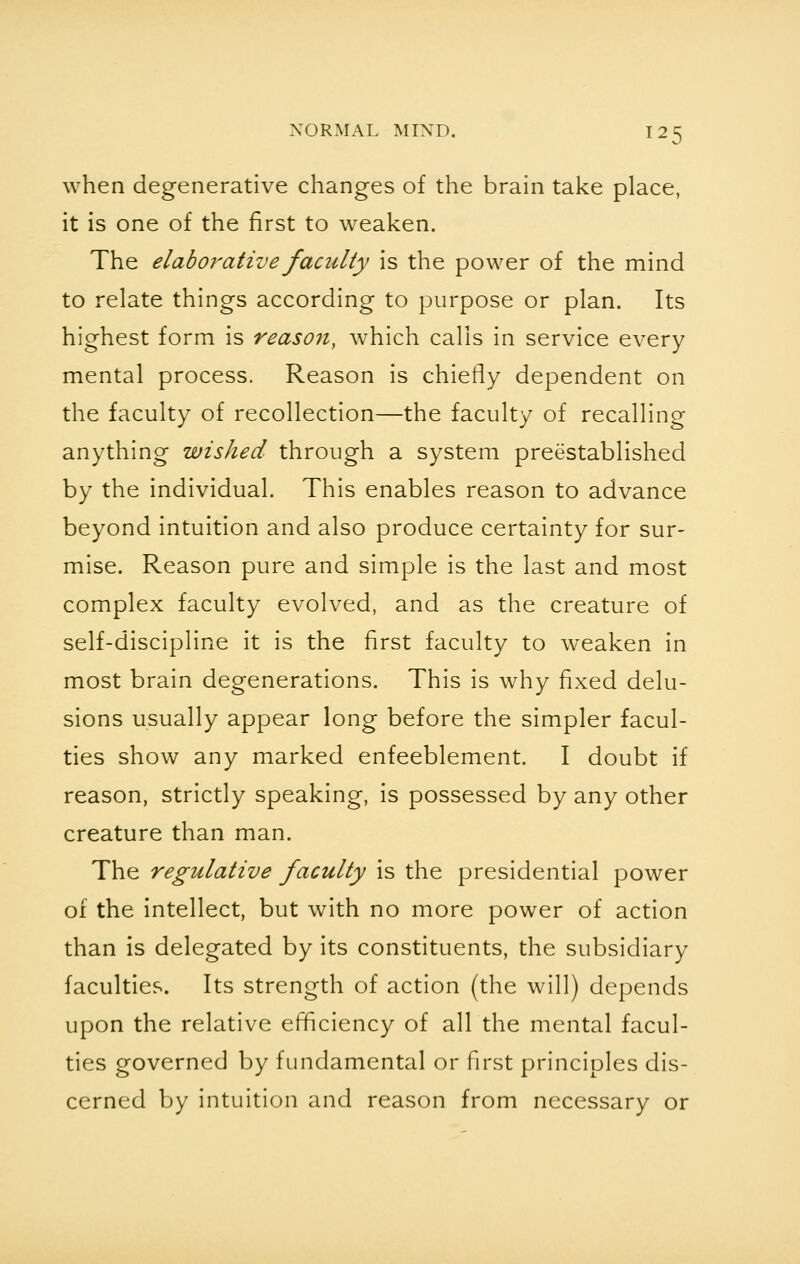 when degenerative changes of the brain take place, it is one of the first to weaken. The elaboratlye faculty is the power of the mind to relate things according to purpose or plan. Its highest form is reason, which calls in service every mental process. Reason is chiefly dependent on the faculty of recollection—the faculty of recalling anything wished through a system preestablished by the individual. This enables reason to advance beyond intuition and also produce certainty for sur- mise. Reason pure and simple is the last and most complex faculty evolved, and as the creature of self-discipline it is the first faculty to weaken in most brain degenerations. This is why fixed delu- sions usually appear long before the simpler facul- ties show any marked enfeeblement. I doubt if reason, strictly speaking, is possessed by any other creature than man. The regulative faculty is the presidential power of the intellect, but with no more power of action than is delegated by its constituents, the subsidiary faculties. Its strength of action (the will) depends upon the relative efficiency of all the mental facul- ties governed by fundamental or first principles dis- cerned by intuition and reason from necessary or