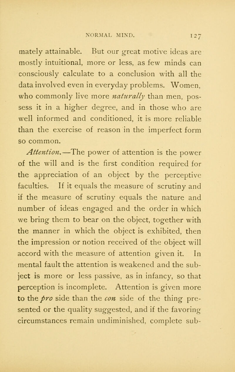 mately attainable. But our great motive ideas are mostly intuitional, more or less, as few minds can consciously calculate to a conclusion with all the data involved even in everyday problems. Women, who commonly live more naturally than men, pos- sess it in a higher degree, and in those who are well informed and conditioned, it is more reliable than the exercise of reason in the imperfect form so common. Attention,—The power of attention is the power of the will and is the first condition required for the appreciation of an object by the perceptive faculties. If it equals the measure of scrutiny and if the measure of scrutiny equals the nature and number of ideas engaged and the order in which we bring them to bear on the object, together with the manner in which the object is exhibited, then the impression or notion received of the object will accord with the measure of attention given it. In mental fault the attention is weakened and the sub- ject is more or less passive, as in infancy, so that perception is incomplete. Attention is given more to the pro side than the con side of the thing pre- sented or the quality suggested, and if the favoring circumstances remain undiminished, complete sub-