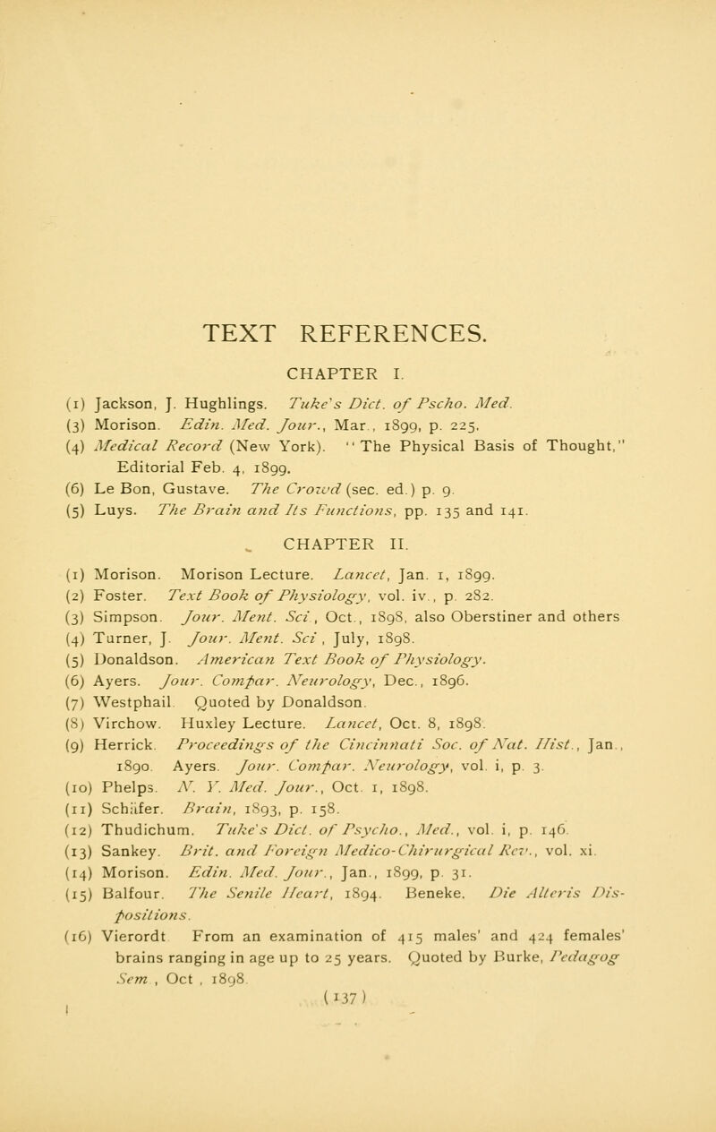 TEXT REFERENCES. CHAPTER I i) Jackson, J. Hughlings. Tuke's Diet, of Pscho. Med. 3) Morison. Edin. Med. Jour., Mar., 1899, p. 225. 4) Medical Record (New York). The Physical Basis of Thought, Editorial Feb. 4, 1899. 6) Le Bon, Gustave. The Crozvd (sec. ed.) p. 9. 5) Luys. The Brain atid Lts Functions, pp. 135 and 141. CHAPTER II. 1) Morison. Morison Lecture. Lancet, Jan. 1, 1899. 2) Foster. Text Book of Physiology, vol. iv , p. 282. 3) Simpson. Jour. Ment. Sci'., Oct., 1898, also Oberstiner and others 4) Turner, J. Jour. Ment. Sci , July, 1898. 5) Donaldson. Americayi Text Book of Physiology. 6) Ayers. Jour. Comfiar. Are urology, Dec, 1896. 7) Westphail. Quoted by Donaldson. 8) Virchow. Huxley Lecture. Lancet, Oct. 8, 1898. 9) Herrick. Proceedings of the Cincinnati Soc. of ATat. Hist., Jan., 1890. Ayers. Jour. Compar. Areurology, vol. i, p. 3. 10) Phelps. N. V. Med. Jour., Oct. 1, 1898. 11) Schiifer. Brain, 1893, p. 158. 12) Thudichum. Tuke's Diet, of Psycho., Med., vol. i, p. 146. 13) Sankey. Brit, and Foreign Medico-Chirurgical Rev., vol. xi. 14) Morison. Edin. Med. Jour., Jan., 1899, p. 31. 15) Balfour. 7'he Senile Heart, 1894. Beneke. Die Allen's /dis- positions. (16) Vierordt From an examination of 415 males' and 424 females' brains ranging in age up to 25 years. Quoted by Burke, Pedagog Sem , Oct , 1898.