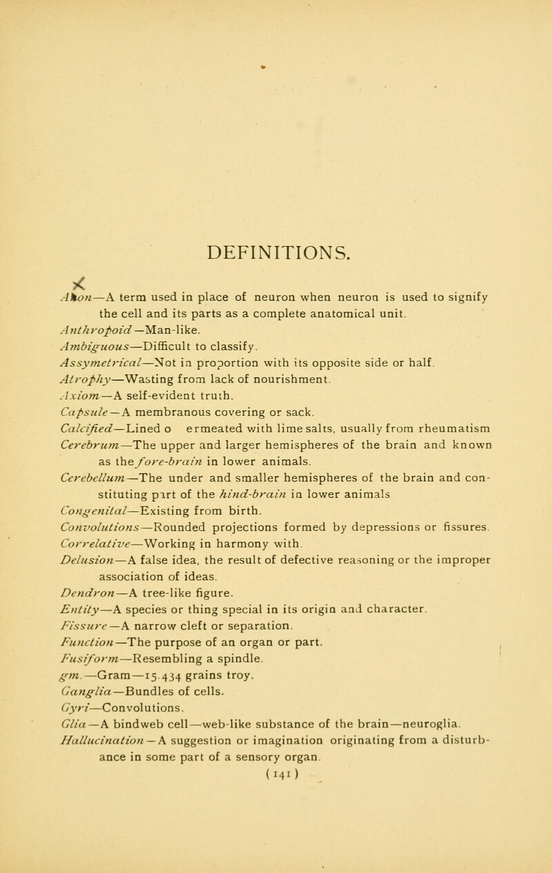 DEFINITIONS. Ahon—A terra used in place of neuron when neuron is used to signify the cell and its parts as a complete anatomical unit. Anthropoid— Man-like. Ambiguous—Difficult to classify. Assymetrical—Not in proportion with its opposite side or half. Atrophy—Wasting from lack of nourishment. Axiom—A self-evident truth. Capsule — A membranous covering or sack. Calcified—Lined o ermeated with lime salts, usually from rheumatism Cerebrum—The upper and larger hemispheres of the brain and known as the fore-bra in in lower animals. Cerebellum—The under and smaller hemispheres of the brain and con- stituting part of the hind-brain in lower animals Congenital—Existing from birth. Convolutions—Rounded projections formed by depressions or fissures. Correlative—Working in harmony with. Delusion—A false idea, the result of defective reasoning or the improper association of ideas. Dendron—A tree-like figure. Entity—A species or thing special in its origin and character. Fissure—A narrow cleft or separation. Function—The purpose of an organ or part. Fusiform—Resembling a spindle. gm.—Gram —15.434 grains troy. Ganglia—Bundles of cells. Gyri—Convolutions. Glia—A bindweb cell—web-like substance of the brain—neuroglia. Hallucination — A suggestion or imagination originating from a disturb- ance in some part of a sensory organ. (MO