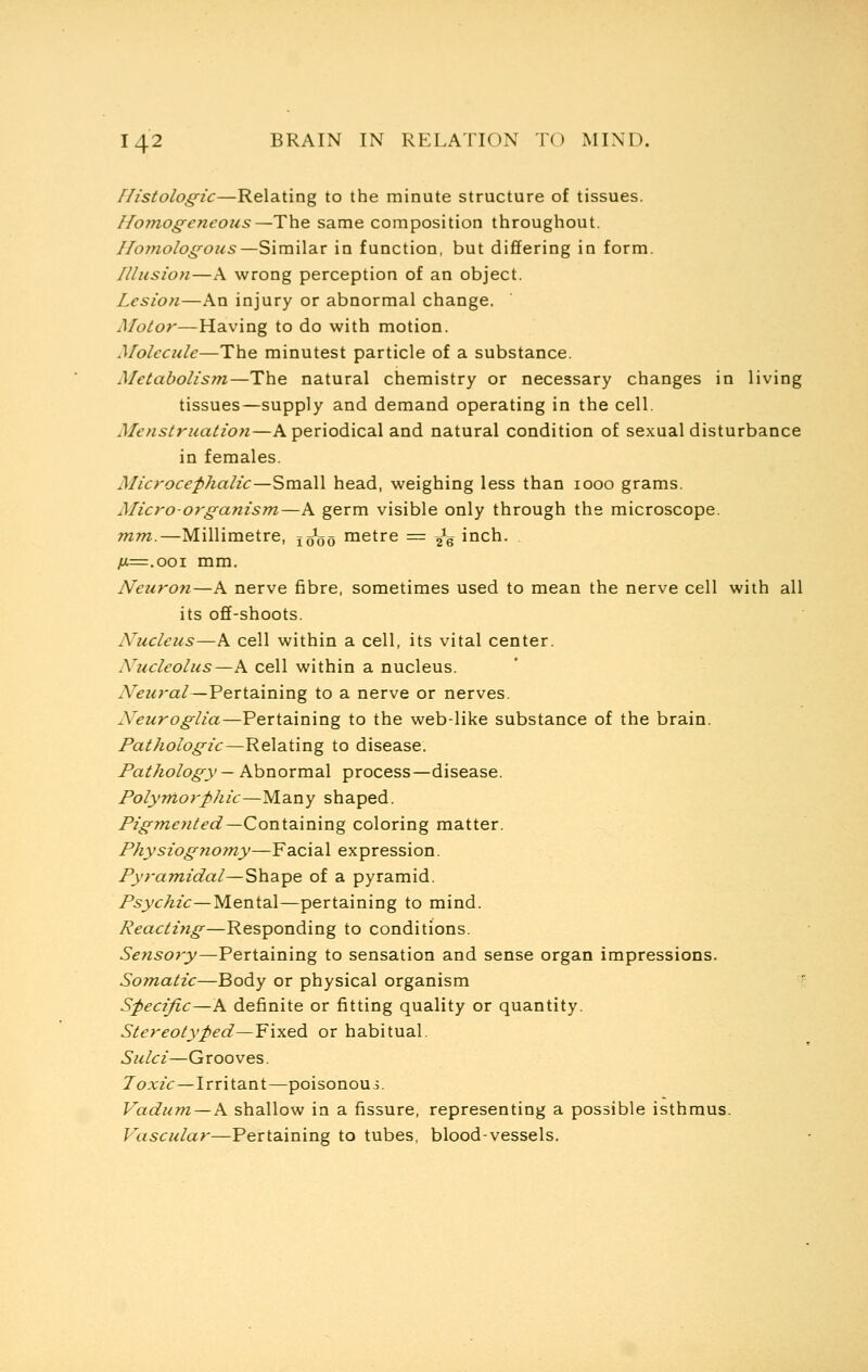 Histologic—Relating to the minute structure of tissues. Homogeneous—The same composition throughout. Homologous—Similar in function, but differing in form. Illusion—A wrong perception of an object. Lesion—An injury or abnormal change. Motor—Having to do with motion. Molecule—The minutest particle of a substance. Metabolism—The natural chemistry or necessary changes in living tissues—supply and demand operating in the cell. Menstruation—A periodical and natural condition of sexual disturbance in females. Microcephalic—Small head, weighing less than 1000 grams. Micro-organism—A germ visible only through the microscope. mm.—Millimetre, xooo metre = ^g inch. ;u=.ooi mm. Neuron—A nerve fibre, sometimes used to mean the nerve cell with all its off-shoots. Nucleus—A cell within a cell, its vital center. Nucleolus—A cell within a nucleus. Neural—Pertaining to a nerve or nerves. Neuroglia—Pertaining to the web-like substance of the brain. Pathologic—Relating to disease. Pathology — Abnormal process—disease. Polymorphic—Many shaped. Pigmeyited—Containing coloring matter. Physiognomy—Facial expression. Pyramidal—Shape of a pyramid. Psychic—Mental—pertaining to mind. Reacting—Responding to conditions. Sensory—Pertaining to sensation and sense organ impressions. Somatic—Body or physical organism Specific—A definite or fitting quality or quantity. Stereotyped—Fixed or habitual. Sulci—Grooves. Toxic—Irritant—poisonous. Vadum—A shallow in a fissure, representing a possible isthmus. Vascular—Pertaining to tubes, blood-vessels.