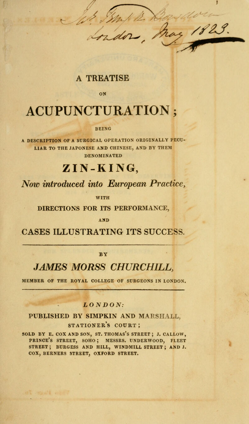 ON ACUPUNCTURATION k BEING A DESCRIPTION OF A SURGICAL OPERATION ORIGINALLY PECU- LIAR TO THE JAPONESE AND CHINESE, AND BY THEM DENOMINATED ZIN-KING, Now introduced into European Practice, WITH DIRECTIONS FOR ITS PERFORMANCE, AND CASES ILLUSTRATING ITS SUCCESS. BY JAMES MORSS CHURCHILL, MEMBER OF THE ROYAL COLLEGE OF SURGEONS IN LONDON. LONDON: PUBLISHED BY SIMPKIN AND MARSHALL, stationer's court ; SOLD BY E. COX AND SON, ST. THOMAS'S STREET ; J. CALLOW, PRINCE'S STREET, SOHO; MESSRS. UNDERWOOD, FLEET STREET; BURGESS AND HILL, WINDMILL STREET; AND J. COX, BERNERS STREET, OXFORD STREET.