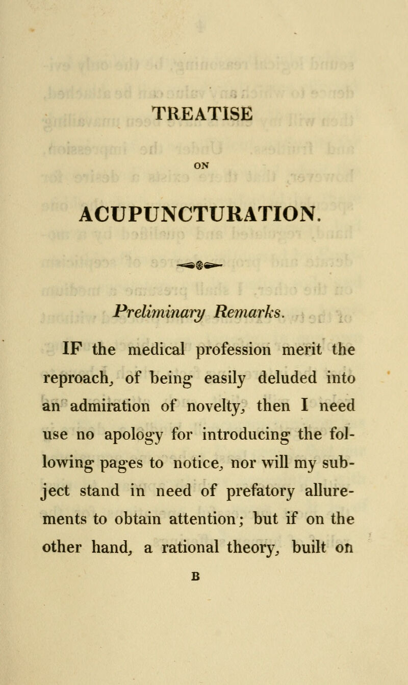 ON ACUPUNCTURATION. Preliminary Remarks. IP the medical profession merit the reproach, of being easily deluded into an admiration of novelty, then I need use no apology for introducing the fol- lowing pages to notice, nor will my sub- ject stand in need of prefatory allure- ments to obtain attention; but if on the other hand, a rational theory, built on B