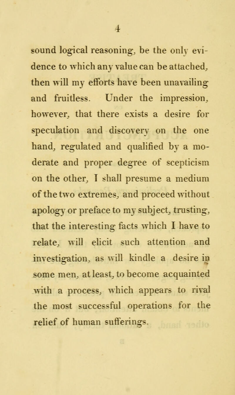 sound logical reasoning, be the only evi- dence to which any value can be attached, then will my efforts have been unavailing and fruitless. Under the impression, however, that there exists a desire for speculation and discovery on the one hand, regulated and qualified by a mo- derate and proper degree of scepticism on the other, T shall presume a medium of the two extremes, and proceed without apology or preface to my subject, trusting, that the interesting facts which I have to relate, will elicit such attention and investigation, as will kindle a desire in some men, at least, to become acquainted with a process, which appears to rival the most successful operations for the relief of human sufferings.