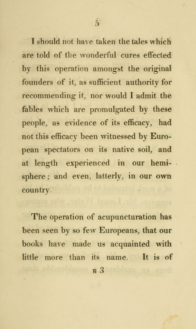 I should not have taken the tales which are told of the wonderful cures effected by this operation amongst the original founders of it, as sufficient authority for recommending it, nor would I admit the fables which are promulgated by these people, as evidence of its efficacy, had not this efficacy been witnessed by Euro- pean spectators on its native soil, and at length experienced in our hemi- sphere ; and even, latterly,, in our own country. The operation of acupuncturation has been seen by so few Europeans, that our books have made us acquainted with little more than its name. It is of b3