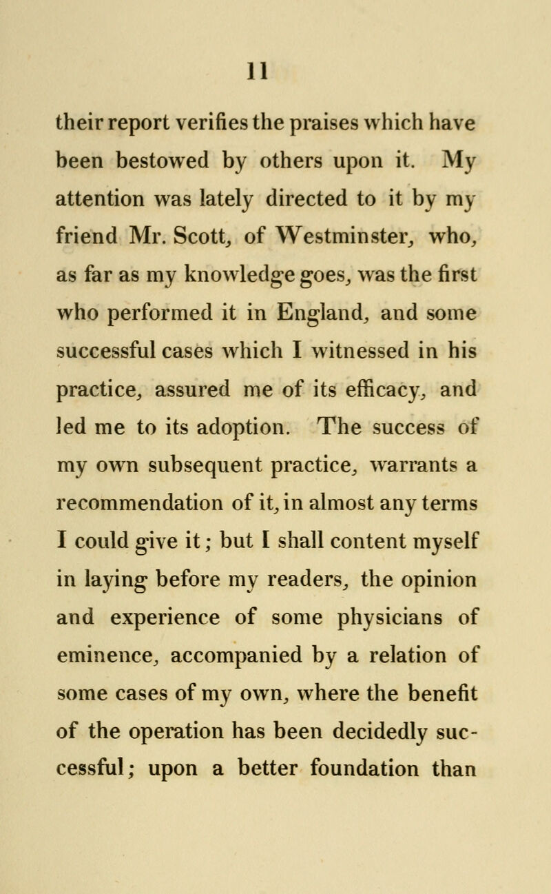 their report verifies the praises which have been bestowed by others upon it. My attention was lately directed to it by my friend Mr. Scott,, of Westminster, who, as far as my knowledge goes, was the first who performed it in England, and some successful cases which I witnessed in his practice, assured me of its efficacy, and led me to its adoption. The success of my own subsequent practice, warrants a recommendation of it, in almost any terms I could give it; but I shall content myself in laying before my readers, the opinion and experience of some physicians of eminence, accompanied by a relation of some cases of my own, where the benefit of the operation has been decidedly suc- cessful; upon a better foundation than