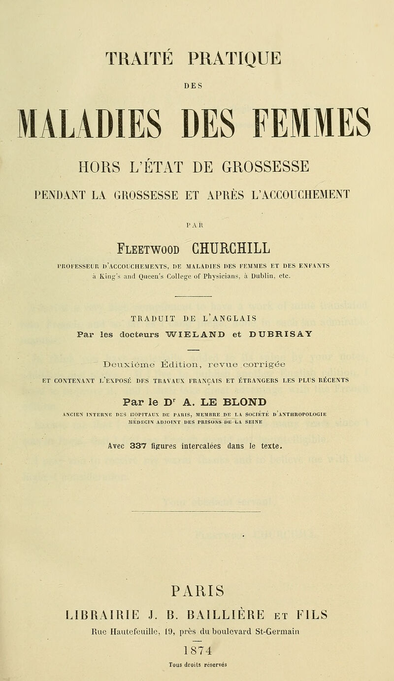 DES MALADIES DES FEMMES HORS L'ÉTAT DE GROSSESSE PENDANT LA GROSSESSE ET APRÈS L'ACCOUCHEMENT Fleetwood CHURCHILL vnoFEssEUR d'accouchements, de maladies des femmes et des enfants à King's and Queen's Collègue of Physicians, à Dublin, etc. TRADUIT DE L ANGLAIS Par les docteurs 'WIELAND et DUBRISAY Deuxième Édition, revue corrig-ée ET CONTENANT I.'EXPOSÉ DES TRAVAUX FRANÇAIS ET ÉTRANGERS LES PLUS RÉCENTS Par le D-^ A. LE BLOND ANCIEN INTERNG DES HOPITAUX DE PARIS, MEMBRE DE LA SOCIÉTÉ d'aNTHUOPOLOGIE WÉdECIN adjoint DES PRISONS DE LA SEINE Avec 337 figures intercalées dans le texte. PARIS LIBRAIRIE J. B. BAÏLLIÈRE et FILS Rue Hautefeuille, 19, près du boulevard St-Germain 1874 Tous droits réservés