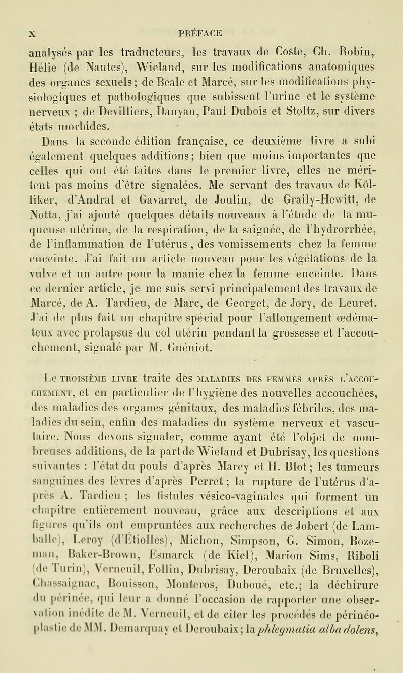 analysés par les traducteurs, les travaux de Coste, Ch. Robin, Hélie (de Nantes), Wieland, sur les modifications anatomiques des organes sexuels; de Beale et Marcé, sur les modifications phy- siologiques et pathologiques que subissent l'urine et le système nerveux ; de Devilliers, Danyau, Paul Dubois et Stoltz, sur divers états morbides. Dans la seconde édition française, ce deuxième livre a subi également quelques additions ; bien que moins importantes que celles qui ont été faites dans le premier livre, elles ne méri- tent pas moins d'être signalées. Me servant des travaux de Kôl- liker, d'Andral et Gavarret, de Joulin, de Graily-Hewitt, de Notta, j'ai ajouté quelques détails nouveaux à l'étude de la mu- queuse utérine, de la respiration, de la saignée, de l'hydrorrhée, de l'inflammation de l'utérus , des vomissements chez la femme enceinte. J'ai fait un article nouveau pour les végétations de la vulve et un autre pour la manie chez la femme enceinte. Dans ce dernier article, je me suis servi principalement des travaux de Marcé, de A. Tardieu, de Marc, de Georget, de Jory, de Leuret» J'ai de plus fait un chapitre spécial pour l'allongement œdéma- teux avec prolapsus du col utérin pendant la grossesse et l'accou- chement, signalé par M. Guéniot. Le TROISIÈME LIVRE traite des maladies des femmes après l'accou- CHEMEXT, et en particulier de l'hygiène des nouvelles accouchées, des maladies des organes génitaux, des maladies fébriles, des ma- ladies du sein, enfin des maladies du système nerveux et vascu- laire. Nous devons signaler, comme ayant été l'objet de nom- breuses additions, de la part de Wieland et Dubrisay, les questions suivantes : l'état du pouls d'après Marey et H. Blot ; les tumeurs sanguines des lèvres d'après Perret ; la rupture de l'utérus d'a- près A. Tardieu ; les fistules vésico-vaginales qui forment un chapitre entièrement nouveau, grâce aux descriptions et aux figures qu'ils ont empruntées aux recherches de Jobert (de Lam- balle), Leroy (d'Étiollcs), Michon, Simpson, G. Simon, Boze- man, Baker-Brown, Esmarck (de Kiel), Marion Sims, Riboli (de Turin), Verneuil, Follin, Dubrisay, Deroubaix (de Bruxelles), Cbassaignac, Bouisson, Monteros, Duboué, etc.; la déchirure (hi périnée, qui leur a donné l'occasion de rapporter une obser- \alioM inédite de M. Verneuil, et de citer les procédés de périnéo- plaslic de .MM. Dcmarquay et Deroubaix; luphlegmatia albadolens.