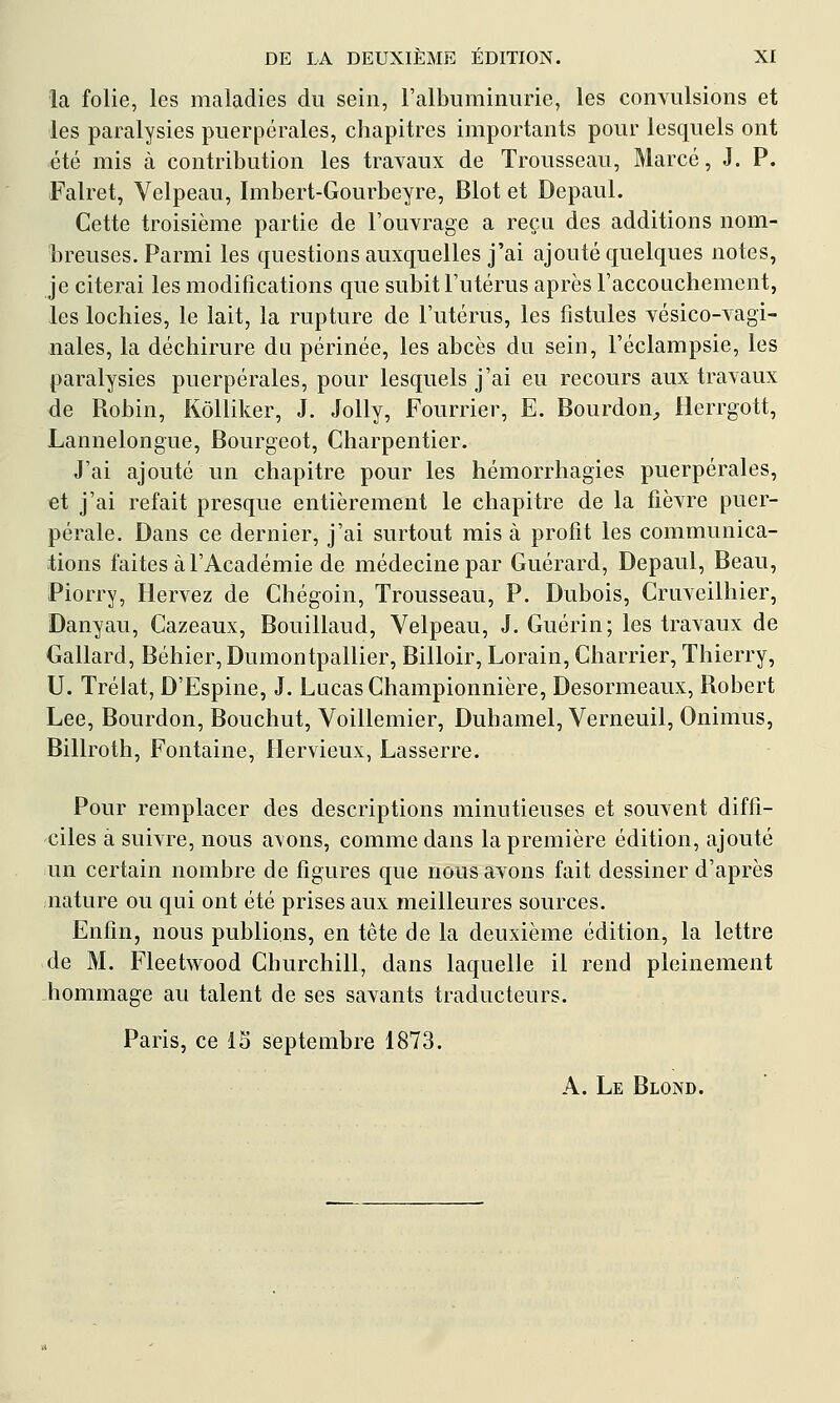 la folie, les maladies du sein, l'albuminurie, les convulsions et les paralysies puerpérales, chapitres importants pour lesquels ont été mis à contribution les travaux de Trousseau, Marcé, J. P. Falret, Velpeau, Imbert-Gourbeyre, Blot et Depaul. Cette troisième partie de l'ouvrage a reçu des additions nom- breuses. Parmi les questions auxquelles j'ai ajouté quelques notes, je citerai les modifications que subit l'utérus après l'accouchement, les lochies, le lait, la rupture de l'utérus, les fistules vésico-vagi- nales, la déchirure du périnée, les abcès du sein, Féclampsie, les paralysies puerpérales, pour lesquels j'ai eu recours aux travaux de Robin, Kôlliker, J. JoUy, Fourrier, E. Bourdon^ Herrgott, Lannelongue, Bourgeot, Charpentier. J'ai ajouté un chapitre pour les hémorrhagies puerpérales, et j'ai refait presque entièrement le chapitre de la fièvre puer- pérale. Dans ce dernier, j'ai surtout mis à profit les communica- tions faites à l'Académie de médecine par Guérard, Depaul, Beau, Piorry, Hervez de Chégoin, Trousseau, P. Dubois, Cruveilhier, Danyau, Cazeaux, Bouillaud, Velpeau, J. Guérin; les travaux de Gallard, Béhier, Dumontpallier, Billoir, Lorain, Charrier, Thierry, U. Trélat, D'Espine, J. Lucas Championnière, Desormeaux, Robert Lee, Bourdon, Bouchut, Voillemier, Duhamel, Verneuil, Onimus, Billroth, Fontaine, Hervieux, Lasserre. Pour remplacer des descriptions minutieuses et souvent diffi- ciles à suivre, nous avons, comme dans la première édition, ajouté un certain nombre de figures que nous avons fait dessiner d'après nature ou qui ont été prises aux meilleures sources. Enfin, nous publions, en tête de la deuxième édition, la lettre de M. Fleetwood Churchill, dans laquelle il rend pleinement hommage au talent de ses savants traducteurs. Paris, ce IS septembre 1873. A. Le Blond.