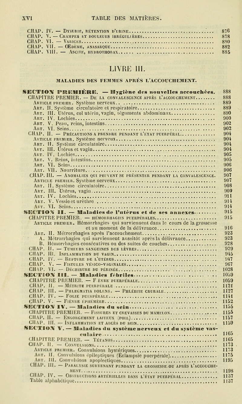 CHAP. IV. — Dyscrie, rétention d'urine 876 CHAP. V. — Crampes et douleurs irrégulières 878 CHAP. VI. — Varices 880 CHAP. VII. — Œdème, anasarque 882 CHAP. YIII. — ASCITE, HYDROTHORAX 885 LIVRE m. MALADIES DES FEMMES APRÈS L'ACCOUCHEMENT. SJECTIOM Î»I6E1IIÈRE. — ISygiène des nouTelles accouchées. 888 CHAPITRE PREMIER. — De la convalescence après l'accouchement 888 Article PREMIER. Système nerveux 889 Art. II. Système circulatoire et respiratoire 889 Art. III. Utérus, col utérin, vagin, téguments abdominaux 890 Art. IV. Lochies 900 Art. V. Peau, reins, intestins 902 Art. VI. Seins 902 CHAP. II. — Précautions a prendre pendant l'état puerpéral 904 Article premier . Système nerveux 904 Art. II. Système circulatoire 904 Art. III. Utérus et vagin 904 Art . IV. Lochies 905 Art. V. Reins, intestins 905 Art. VI. Seins 906 Art. VII. Nourriture , 906 CHAP. ni. — Anomalies qui peuvent se présenter pendant la convalescence. 907 Article premier. Système nerveux 907 Art. II. Système circulatoire 908 Art. III. Utérus, vagin 909 Art. IV. Lochies 911 Art. V. Vessie et urèthre , 914 Art. VI. Seins 914 SECTIO.^ II. — Alaladies de l'utérus et de ses annexes.' 915 CHAPITRE PREMIER. — hémorrhagies puerpérales 915 Article premier. Hémorrhagies qui surviennent dans le cours de la grossesse et au moment de la délivrance 916 Art. II. Métrorrhagies après l'accouchement 923 A. Métrorrhagies qui surviennent aussitôt après la délivrance 923 B. Hémorihagies consécutives ou des suites de couches 928 CHAP. II. — Tumeurs sanguines des lèvres , 929 CHAP. m. Inflammation du vagin o 945 CHAP. IV. — Rupture de l'utérus 947 CHAP. V. — Fistules vésico-vaginales 967 CHAP. VI. — Déchirure du périnée 1028 !SECTBO;\ lei. — Maladies fébriles 1059 CHAPITRE PREMIER. — F èvre puerpérale 1059 CHAP. II. —Métritb puerpérale 1121 CHAP. III. — Phlegmatia dolens. — Phlébite crurale 1127 CHAP. IV. ~ Folie pueupérale 1141 CHAP. V. — Fièvre éphémère 1152 SE€TIO:V IV. —Maladies du sein 1155 CHAPITRE PREMIER. — Fissures et crevasses du mamelon 1155 CHAP. II. — Engorgement laiteux (poil) 1157 CHAP. III. — Inflammation et aucès du sein 1159 SECTIO;^ V. — Maladies du système ueryeux et du système ■vas- cul aire 1165 CHAPITRE PREMIER. — TÉrANOS 1165 CHAP. II. — Convulsions 1173 Article premier. Convulsions hystériques 1173 Ar.T. H. Convulsions épiloptiquos (Éclampsie puerpérale) 1175 Art. III. Convulsions apoplectiques 1195 CHAP. 111. — Paralysie survenant pendant la grossesse.ou après l'accouche- ment 1198 CÏL\P. IV. — Obstructions artérielles dans l'état puerpéral 1137 Table alphabétique 1137