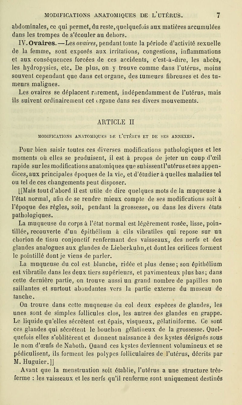 abdominales, ce qui permet, du reste, quelquefois aux matières accumulées dans les trompes de s'écouler au dehors. IV-Ovaires.—Les ovaires, pendant toute la période d'activité sexuelle de la femme, sont exposés aux irritations, congestions, inflammations et aux conséquences forcées de ces accidents, c'est-à-dire, les abcès, les hydropysies, etc. De plus, on y trouve comme dans l'utérus, moins souvent cependant que dans cet organe, des tumeurs fibreuses et des tu- meurs malignes. Les ovaires se déplacent rarement, indépendamment de l'utérus, mais ils suivent ordinairement cet trgane dans ses divers mouvements. ARTICLE II MODIFICATIONS ANATOMIQUES DE l'uTÉRCS ET DE SES ANNEXES. Pour bien saisir toutes ces diverses modifications pathologiques et les moments où elles se produisent, il est à propos de jeter un coup d'oeil rapide surlesmodificationsanatomiquesquesubissentl'utérusetses appen- dices, aux principales époques de la vie, et d'étudier à quelles maladies tel ou tel de ces changements peut disposer. [[Mais tout d'abord il est utile de dire quelques mots delà muqueuse à l'état normal, afin de se rendre mieux compte de ses modifications soit à l'époque des règles, soit, pendant la grossesse, ou dans les divers états pathologiques. La muqueuse du corps à l'état normal est légèrement rosée, lisse, poin- tillée, recouverte d'un épithélium à cils vibratiles qui repose sur un chorion de tissu conjonctif renfermant des vaisseaux, des nerfs et des glandes analogues aux glandes de Lieberkuhn,et dont les orifices forment le pointillé dont je viens de parler. La muqueuse du col est blanche, ridée et plus dense; son épithélium est vibratile dans les deux tiers supérieurs, et pavimenteux plus bas; dans cette dernière partie, on trouve aussi un grand nombre de papilles non saillantes et surtout abondantes vers la partie externe du museau de tanche. On trouve dans cette muqueuse du col deux espèces de glandes, les unes sont de simples follicules clos, les autres des glandes en grappe. Le liquide qu'elles sécrètent est épais, visqueux, gélatiniforme. Ce sont ces glandes qui sécrètent le bouchon gélatineux de la grossesse. Quel- quefois elles s'oblitèrent et donnent naissance à des kystes désignés sous le nom d'œufs de Naboth. Quand ces kystes deviennent volumineux et se pédiculisent, ils forment les polypes folliculaires de l'utérus, décrits par M. Huguier.]J Avant que la menstruation soit établie, l'utérus a une structure très- ferme : les vaisseaux et les nerfs qu'il renferme sont uniquement destinés