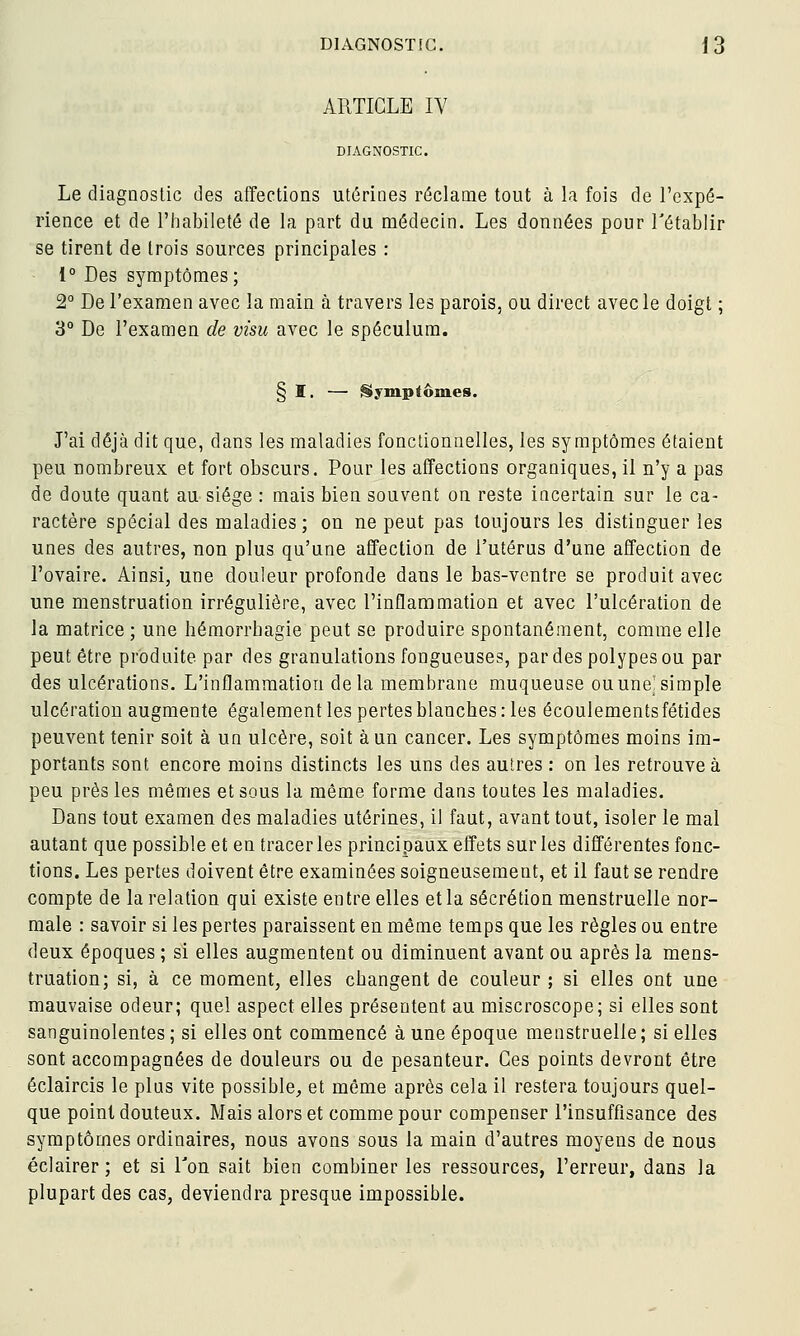 ARTICLE IV DIAGNOSTIC. Le diagnostic des affections utérines réclame tout à la fois de l'expé- rience et de l'habileté de la part du médecin. Les données pour l'établir se tirent de trois sources principales : 1° Des sj^raptômes; 2° De l'examen avec la main à travers les parois, ou direct avec le doigt ; 3° De l'examen de visu avec le spéculum. § I. — Symptômes. J'ai déjà dit que, dans les maladies fonctionnelles, les symptômes étaient peu nombreux et fort obscurs. Pour les affections organiques, il n'y a pas de doute quant au siège : mais bien souvent on reste incertain sur le ca- ractère spécial des maladies; on ne peut pas toujours les distinguer les unes des autres, non plus qu'une affection de l'utérus d'une affection de l'ovaire. Ainsi, une douleur profonde dans le bas-ventre se produit avec une menstruation irrégulière, avec l'inflammation et avec l'ulcération de la matrice; une hémorrbagie peut se produire spontanément, comme elle peut être produite par des granulations fongueuses, par des polypes ou par des ulcérations. L'inflammation delà membrane muqueuse ou une'simple ulcération augmente également les pertes blanches : les écoulements fétides peuvent tenir soit à un ulcère, soit à un cancer. Les symptômes moins im- portants sont encore moins distincts les uns des autres : on les retrouve à peu près les mêmes et sous la même forme dans toutes les maladies. Dans tout examen des maladies utérines, il faut, avant tout, isoler le mal autant que possible et en tracer les principaux effets sur les différentes fonc- tions. Les pertes doivent être examinées soigneusement, et il faut se rendre compte de la relation qui existe entre elles et la sécrétion menstruelle nor- male : savoir si les pertes paraissent en même temps que les règles ou entre deux époques ; si elles augmentent ou diminuent avant ou après la mens- truation; si, à ce moment, elles changent de couleur ; si elles ont une mauvaise odeur; quel aspect elles présentent au miscroscope; si elles sont sanguinolentes ; si elles ont commencé à une époque menstruelle ; si elles sont accompagnées de douleurs ou de pesanteur. Ces points devront être éclaircis le plus vite possible, et même après cela il restera toujours quel- que point douteux. Mais alors et comme pour compenser l'insuffisance des symptômes ordinaires, nous avons sous la main d'autres moyens de nous éclairer; et si Ton sait bien combiner les ressources, l'erreur, dans la plupart des cas, deviendra presque impossible.