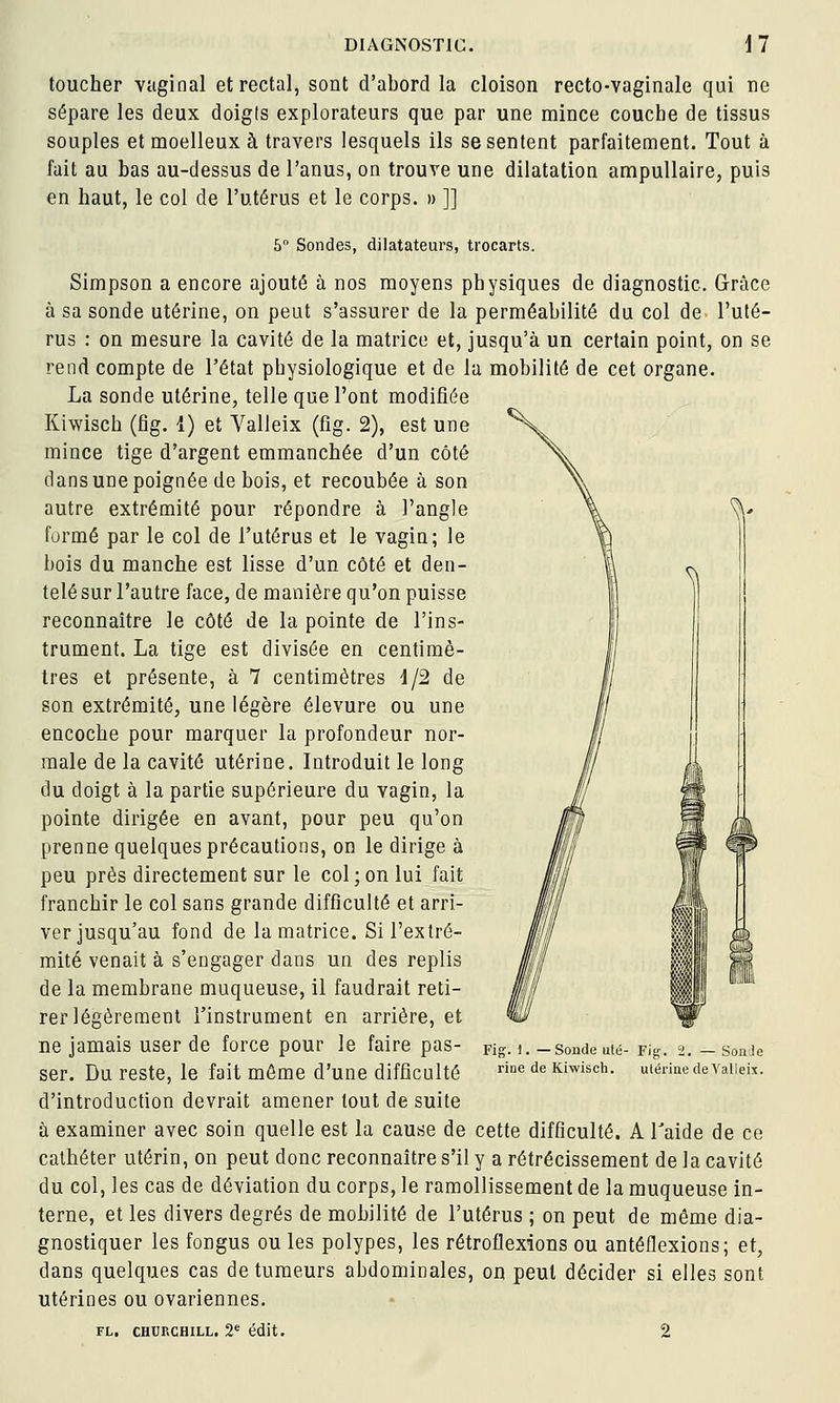 S\ toucher vaginal et rectal, sont d'abord la cloison recto-vaginale qui ne sépare les deux doigis explorateurs que par une mince couche de tissus souples et moelleux à travers lesquels ils se sentent parfaitement. Tout à fait au bas au-dessus de l'anus, on trouve une dilatation ampuUaire, puis en haut, le col de l'utérus et le corps. » ]] 5 Sondes, dilatateurs, trocarts. Simpson a encore ajouté à nos moyens physiques de diagnostic. Grâce à sa sonde utérine, on peut s'assurer de la perméabilité du col de l'uté- rus : on mesure la cavité de la matrice et, jusqu'à un certain point, on se rend compte de l'état physiologique et de la mobilité de cet organe. La sonde utérine, telle que l'ont modifiée Kiwisch (fig. I) et Valleix (fîg. 2), est une mince tige d'argent emmanchée d'un côté dans une poignée de bois, et recoubée à son autre extrémité pour répondre à l'angle formé par le col de l'utérus et le vagin; le bois du manche est lisse d'un côté et den- telé sur l'autre face, de manière qu'on puisse reconnaître le côté de la pointe de l'ins- trument. La tige est divisée en centimè- tres et présente, à 7 centimètres d/2 de son extrémité, une légère élevure ou une encoche pour marquer la profondeur nor- male de la cavité utérine. Introduit le long du doigt à la partie supérieure du vagin, la pointe dirigée en avant, pour peu qu'on prenne quelques précautions, on le dirige à peu près directement sur le col;on lui fait franchir le col sans grande difficulté et arri- ver jusqu'au fond de la matrice. Si l'extré- mité venait à s'engager dans un des replis de la membrane muqueuse, il faudrait reti- rer légèrement l'instrument en arrière, et ne jamais user de force pour le faire pas- ser. Du reste, le fait môme d'une difficulté d'introduction devrait amener tout de suite à examiner avec soin quelle est la cause de cette difficulté. A Taide de ce cathéter utérin, on peut donc reconnaître s'il y a rétrécissement de la cavité du col, les cas de déviation du corps, le ramollissement de la muqueuse in- terne, et les divers degrés de mobilité de l'utérus ; on peut de même dia- gnostiquer les fongus ou les polypes, les rétroflexions ou antéflexions; et, dans quelques cas de tumeurs abdominales, on peut décider si elles sont utérines ou ovariennes. FL, CHURCHILL. 2 édit. 2 Fig. 1. — Sonde uté- rine de Kiwisch. Fig. 2. — SonJe ulérine deValieix.