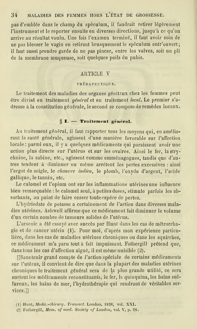 pas d'emblée dans le champ du spéculum, il faudrait retirer légèrement l'instrument et le reporter ensuite en diverses directions, jusqu'à ce qu'on arrive au résultat voulu. Une fois l'examen terminé, il faut avoir soin de ne pas blesser le vagin en retirant brusquement le spéculum entr'ouvert; il faut aussi prendre garde de ne pas pincer, entre les valves, soit un pli de la membrane muqueuse, soit quelques poils du pubis. ARTICLE V THÉRAPEUTIQUE. Le traitement des maladies des organes génitaux chez les femmes peut être divisé en traitement général et en traitement local. Le premier s'a- dresse â la constitution générale, le second se compose de remèdes locaux. § I. — Traitement général. Au traitement général, il faut rapporter tous les moyens qui, en amélio- rant la santé générale, agissent d'une manière favorable sur l'affection locale : parmi eux, il y a quelques médicaments qui paraissent avoir une action plus directe sur l'utérus et sur les ovaires. Ainsi le fer, la stry- chnine, la Sabine, etc., agissent comme emménagogues, tandis que d'au- tres tendent à diminuer ou même arrêtent les pertes excessives : ainsi l'ergot de seigle, le chanvre indien, le plomb, l'oxyde d'argent, l'acide gallique, le tannin, etc. Le calomel et l'opium ont sur les inflammations utérines une influence bien remarquable : le calomel seul, à petites doses, stimule parfois les ab- sorbants, au point de faire cesser touteespèce de pertes. L'hydriodate de potasse a certainement de l'action dans diverses mala- dies utérines. Ashwell affirme que ce médicament fait diminuer le volume d'un certain nombre de tumeurs solides de l'utérus. L'arsenic a été essayé avec succès par Hunt dans les cas de métrorrha- gie et de cancer utérin (1). Pour moi, d'après mon expérience particu- lière, dans les cas de maladies utérines chroniques ou dans les squirrhes, ce médicament m'a paru tout à fait impuissant. Fothergill prétend que, dans tous les cas d'affection aiguë, il est même nuisible (2). [[Sans tenir grand compte de l'action spéciale de certains médicaments sur l'utérus, il convient de dire que dans la plupart des maladies utérines chroniques le traitement général sera de la plus grande utilité, ce sera surtout les médicaments reconstituants, le fer, le quinquina, les bains sul- fureux, les bains de mer, l'hydrothérapie qui rendront de véritables ser- vices.]] (1) Hunt, Mcdic.-chirurg. Transact. Loiidon, 1838, vol. XXI. (2) Fothergill, Mem. of med. Society of Londo)i, vol, V, p. 28.